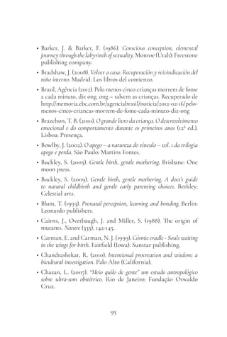 95
• Barker, J. & Barker, F. (1986). Conscious conception, elemental
journeythroughthelabyrinthofsexuality.Monroe(Utah):Freestone
publishing company.
• Bradshaw, J. (2008). Volver a casa: Recuperación y reivindicación del
niño interno. Madrid: Los libros del comienzo.
• Brasil, Agência (2012). Pelo menos cinco crianças morrem de fome
a cada minuto, diz ong. ong – salvem as crianças. Recuperado de
http://memoria.ebc.com.br/agenciabrasil/noticia/2012-02-16/pelo-
menos-cinco-criancas-morrem-de-fome-cada-minuto-diz-ong
• Brazelton, T. B. (2010). O grande livro da criança. O desenvolvimento
emocional e do comportamento durante os primeiros anos (12ª ed.).
Lisboa: Presença.
• Bowlby, J. (2002). O apego – a natureza do vínculo – vol. 1 da trilogia
apego e perda. São Paulo: Martins Fontes.
• Buckley, S. (2005). Gentle birth, gentle mothering. Brisbane: One
moon press.
• Buckley, S. (2009). Gentle birth, gentle mothering. A doct’s guide
to natural childbirth and gentle early parenting choices. Berkley:
Celestial arts.
• Blum, T. (1993). Prenatal perception, learning and bonding. Berlin:
Leonardo publishers.
• Cairns, J., Overbaugh, J. and Miller, S. (1988). The origin of
mutants. Nature (335), 142-145.
• Carman, E. and Carman, N. J. (1999). Cósmic cradle - Souls waiting
in the wings for birth. Fairfield (Iowa): Sunstar publishing.
• Chandrashekar, R. (2010). Intentional procreation and wisdom: a
bicultural investigation. Palo Alto (California).
• Chazan, L. (2007). “Meio quilo de gente” um estudo antropológico
sobre ultra-som obstétrico. Rio de Janeiro: Fundação Oswaldo
Cruz.
 