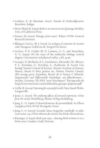 96
• Corbera, E. & Marañon. (2011). Tratado de biodecodificación.
Barcelona: Índigo.
• Davis-Floyd, R. (1992). Birth as an american rite of passage. Berkley:
Univ. of California Press.
• Emoto, M. (2002). Messages from water. Tokyo: I.H.M. General
Research Institute.
• Blázquez Garcia, M. J. (2010). La ecologia al comienzo de nuestra
vida. Zaragoza: Gobierno de Aragon-Vía láctea.
• Gariaev, P. P., Garber M. P., Leonova, E. A. and Tertyshniy,
G. G. (1999). On the issue of the molecular biology central
dogma. Consciousness and physical reality, 4 (1), 34-46.
• Garjajev, P., Birshtein, B. I., Iarochenco, Alexander, M., Marcer,
P. J., Tertishny, G. Tertishny, L., Katherine, K. (2016). Uwe
kaempf. Institute Control of Sciences. Russian Academy of Sciences,
Moscow, Russia & Wave genetics inc. Toronto, Ontario, Canada,
Old vicarage green, Keynsham, Bristol, uk & Institut F. Klinische,
Diagnostische und Differentielle Psychologie- am falkenbrunnen -
Dresden, Germany. The DNA “wave biocomputer”. Recuperado de
http://www.invertone.com/webdoc/dna-garjajev-poponin.pdf
• Grille, R. (2005). Parenting for a peaceful world. New South Wales:
Longueville.
• Janus, L. (2001). The enduring effects of prenatal experience. Echos
from the womb. Heidelberg: Mattes Verlag Heidelberg.
• Jung, C. G. (1981). O desenvolvimento da personalidade. In Obras
completas (Vol. XVII). Petrópolis: Vozes.
• Jung, C. G. (2009). Govinda, lama Anagarika, woodroffe, sir john,
evan-wentz, w.y. O livro tibetano dos mortos. São Paulo: Pensamento.
• Kitzinger, S. (1991). Birth your way – choosing birth at home or in a
birth centre. London: Lindy Newton.
 