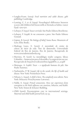 97
• Langley-Evans. (2004). Fetal nutrition and adult disease, gabi
publishing. Cambridge.
• Lanting, C. I. et al. (1994). Neurological differences between
9 years-old children fed breast-milk or formula as babies. Lancet
(344), 1319-1322.
• Leboyer, F. (1992). Nascer sorrindo. São Paulo: Editora Brasiliense.
• Leboyer, F. (1998). Se me contassem o parto. São Paulo: Editora
Ground.
• Lipton, B. (2005). The biology of belief. Santa Rosa: Mountain of
Love /Elite Books.
• Madruga Luzes, E. (2007). A necessidade do ensino da
ciência do início da vida. Tese de doutorado. Universidade
Federal do Rio de Janeiro, Rio de Janeiro. Recuperado de
www.cienciadoiniciodavida.org.
• Martines, H. (2016). La metodologia madre canguru. Ideass
Colombia – Imnovacíon para el desarollo y la cooperacíon sur-sur.
Recuperado de http://www.ideassonline.org/pdf/br_11_20.pdf
• Montagu, A. (1986). Tocar – o significado humano da pele. São
Paulo: Summus.
• Nathanielsz, P. W. (1999). Life in the womb, the life of health and
disease. New York: Promethean Press.
• Nilsson, L. (1990). A child is born. The completely new edition. New
York: Delacorte Press/Seymour Lawrence.
• Noble, E. (1993). Primal connections. How our experiences from
conception to the birth influence our emotions, behavior, and health.
New York: Simon & Schuster Building.
• OMS (2006). Preconception care in international settings.
Maternal and child health journal (10), 29-35.
 