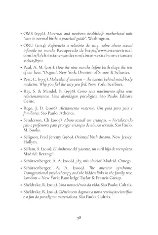 98
• OMS (1996). Maternal and newborn health/safe motherhood unit
“care in normal birth: a practical guide”. Washington.
• ONU (2014). Referencia a relatório de 2014, sobre abuso sexual
infantile no mundo. Recuperado de https://www.estantevirtual.
com.br/b/christiane-sanderson/abuso-sexual-em-criancas/
2062158901
• Paul, A. M. (2011). How the nine months before birth shape the rest
of our lives. “Origins”. New York: Division of Simon & Schuster.
• Pert, C. (1997). Molecules of emotion – the science behind mind-body
medicine. Why you feel the way you feel. New York: Scribner.
• Ray, S. & Mandel, B. (1998). Como seus nascimento afeta seus
relacionamentos. Uma abordagem psicológica. São Paulo: Editora
Gente.
• Rego, J. D. (2008). Aleitamento materno. Um guia para pais e
familiares. São Paulo: Atheneu.
• Sanderson, Ch (2005). Abuso sexual em crianças. – Fortalecendo
pais e professores para proteger crianças de abusos sexuais. São Paulo:
M. Books.
• Seligson, Fred Jeremy (1989). Oriental birth dreams. New Jersey:
Hollym.
• Sellam, S. (2010). El síndrome del yacente, un sutil hijo de reemplazo.
Madrid: Berangel.
• Schützenberger, A. A. (2006). ¡Ay, mis abuelos! Madrid: Omega.
• Schützenberger, A. A. (2009). The ancestor syndrome.
Transgerational psychotherapy and the hidden links in the family tree.
London – New York: Routledge Taylor & Francis Group.
• Sheldrake, R. (2013). Uma nova ciência da vida. São Paulo: Cultrix.
• Sheldrake, R. (2014). Ciência sem dogmas: a nova revolução cientifica
e o fim do paradigma materialista. São Paulo: Cultrix.
 