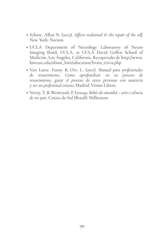 99
• Schore, Allan N. (2013). Affects realtional & the repair of the self.
New York: Norton.
• UCLA Department of Neurology Laboratory of Neuro
Imaging (loni), UCLA, at UCLA David Geffen School of
Medicine, Los Ángeles, California. Recuperado de http://www.
loni.usc.edu/about_loni/education/brain_trivia.php
• Van Laere, Fanny & Orr, L. (2011). Manual para profesionales
de renacimiento. Como aprofundizar en tu proceso de
renacimiento, guiar el proceso de otras personas con maestría
y ser un profesional exitoso. Madrid: Vision Libros.
• Verny, T. & Wentraub, P. (20049. Bebês do amanhã – arte e ciência
de ser pais. Caxias do Sul (Brasil): Millenium.
 