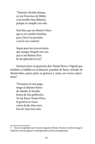 “Teniente Alcalde afamao,
      yo soy Francisco de Mello;
      a mi nombre han difamao,
      porque sé cumplir con celo.

      Está bien que me llamen Chico
      que es mi nombre familiar,
      pero ¡Toco! no permito,
      y no lo voy a tolerar!

      Sepan pues los concurrentes,
      que aunque chiquito me ven,
      que si me llaman Toco
      he de aplicarles la Ley.”

      Entonces hace su aparición don Tomás Pérez y Vignoli que
también se hallaba en el almacén, payador de fama, oriundo de
Montevideo, quien pulsa su guitarra y canta con versos repen-
tistas2:

      “Forastero en este pago,
      tengo el altísimo honor
      de saludar al Alcalde,
      honra de ésta población.
      Yo me llamo Tomás Pérez,
      la guitarra se tocar;
      como desde chico toco
      hoy de viejo toco más.




2	 Versos recopilados por el poeta Agustín R.Bisio. Nuestra versión recoge la
tradición oral de algunos contemporáneos de los protagonistas.

                                     10
 