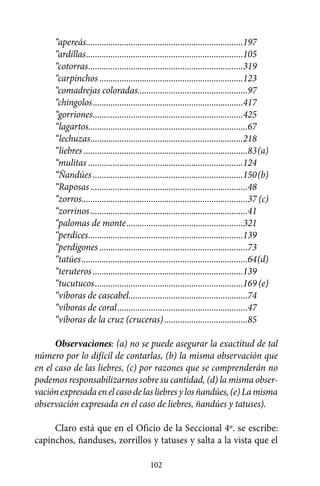 “apereás.......................................................................197
     “ardillas.......................................................................105
     “cotorras......................................................................319
     “carpinchos.................................................................123
     “comadrejas coloradas..................................................97
     “chingolos....................................................................417
     “gorriones....................................................................425
     “lagartos........................................................................67
     “lechuzas.....................................................................218
     “liebres..........................................................................83	(a)
     “mulitas......................................................................124
     “Ñandúes....................................................................150	(b)
     “Raposas.......................................................................48
     “zorros...........................................................................37	(c)
     “zorrinos.......................................................................41
     “palomas de monte.....................................................321
     “perdices......................................................................139
     “perdigones...................................................................73
     “tatúes...........................................................................64	(d)
     “teruteros....................................................................139
     “tucutucos...................................................................169	(e)
     “víboras de cascabel......................................................74
     “víboras de coral...........................................................47
     “víboras de la cruz (cruceras)......................................85

      Observaciones: (a) no se puede asegurar la exactitud de tal
número por lo difícil de contarlas, (b) la misma observación que
en el caso de las liebres, (c) por razones que se comprenderán no
podemos responsabilizarnos sobre su cantidad, (d) la misma obser-
vación expresada en el caso de las liebres y los ñandúes, (e) La misma
observación expresada en el caso de liebres, ñandúes y tatuses).

     Claro está que en el Oficio de la Seccional 4º. se escribe:
capinchos, ñanduses, zorrillos y tatuses y salta a la vista que el

                                            102
 