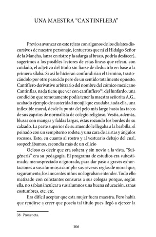 Una maestra “cantinflera”


       Previo a avanzar en este relato con algunos de los dislates dis-
cursivos de nuestro personaje, (entuertos que ni el Hidalgo Señor
de la Mancha, lanza en ristre y la adarga al brazo, podría desfacer),
sugerimos a los posibles lectores de estas líneas que relean, con
cuidado, el adjetivo del título sin fiarse de deducirlo en base a la
primera sílaba. Si así lo hicieran confundirían el término, trasto-
cándolo por otro parecido pero de un sentido totalmente opuesto.
Cantiflero derivativo arbitrario del nombre del cómico mexicano
Cantinflas, nada tiene que ver con canfinflero38, del lunfardo, una
condición que remotamente podía tener la maestra señorita A.G.,
acabado ejemplo de austeridad monjil que exudaba, toda ella, una
inflexible moral, desde la punta del pelo más largo hasta los tacos
de sus zapatos de normalista de colegio religioso. Vestía, además,
blusas con mangas y faldas largas, éstas rozando los bordes de su
calzado. La parte superior de su atuendo le llegaba a la barbilla, el
peinado con un sempiterno rodete, y una cara de aristas y ángulos
rocosos. Esto, en cuanto al rostro y al vestuario debajo del cual,
sospechábamos, escondía más de un cilicio
       Ocioso es decir que era soltera y sin novio a la vista. “Sui-
géneris” era su pedagogía. El programa de estudios era subesti-
mado, menospreciado o ignorado, para dar paso a graves exhor-
taciones a sus alumnos a cumplir sus severas reglas de moral que,
seguramente, los inocentes niños no lograban entender. Todo ello
matizado con constantes censuras a sus colegas porque, según
ella, no sabían inculcar a sus alumnos una buena educación, sanas
costumbres, etc. etc.
       Era difícil aceptar que esta mujer fuera maestra. Pero había
que rendirse a creer que poseía tal título pues llegó a ejercer la

38	 Proxeneta.

                                 106
 