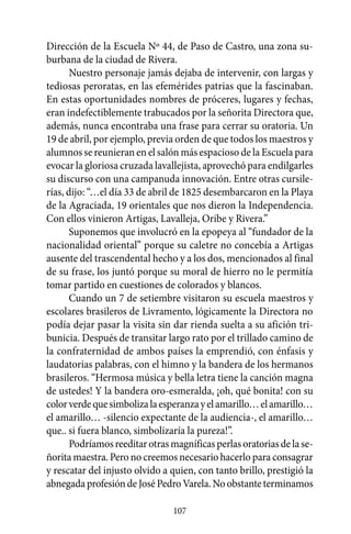 Dirección de la Escuela Nº 44, de Paso de Castro, una zona su-
burbana de la ciudad de Rivera.
       Nuestro personaje jamás dejaba de intervenir, con largas y
tediosas peroratas, en las efemérides patrias que la fascinaban.
En estas oportunidades nombres de próceres, lugares y fechas,
eran indefectiblemente trabucados por la señorita Directora que,
además, nunca encontraba una frase para cerrar su oratoria. Un
19 de abril, por ejemplo, previa orden de que todos los maestros y
alumnos se reunieran en el salón más espacioso de la Escuela para
evocar la gloriosa cruzada lavallejista, aprovechó para endilgarles
su discurso con una campanuda innovación. Entre otras cursile-
rías, dijo: “…el día 33 de abril de 1825 desembarcaron en la Playa
de la Agraciada, 19 orientales que nos dieron la Independencia.
Con ellos vinieron Artigas, Lavalleja, Oribe y Rivera.”
       Suponemos que involucró en la epopeya al “fundador de la
nacionalidad oriental” porque su caletre no concebía a Artigas
ausente del trascendental hecho y a los dos, mencionados al final
de su frase, los juntó porque su moral de hierro no le permitía
tomar partido en cuestiones de colorados y blancos.
       Cuando un 7 de setiembre visitaron su escuela maestros y
escolares brasileros de Livramento, lógicamente la Directora no
podía dejar pasar la visita sin dar rienda suelta a su afición tri-
bunicia. Después de transitar largo rato por el trillado camino de
la confraternidad de ambos países la emprendió, con énfasis y
laudatorias palabras, con el himno y la bandera de los hermanos
brasileros. “Hermosa música y bella letra tiene la canción magna
de ustedes! Y la bandera oro-esmeralda, ¡oh, qué bonita! con su
color verde que simboliza la esperanza y el amarillo… el amarillo…
el amarillo… -silencio expectante de la audiencia-, el amarillo…
que.. si fuera blanco, simbolizaría la pureza!”.
       Podríamos reeditar otras magníficas perlas oratorias de la se-
ñorita maestra. Pero no creemos necesario hacerlo para consagrar
y rescatar del injusto olvido a quien, con tanto brillo, prestigió la
abnegada profesión de José Pedro Varela. No obstante terminamos

                                107
 