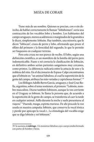 Moza de coraje


       Tiene más de un nombre. Quienes se precian, con o sin de-
recho, de hablar correctamente le llaman “lobishomen”; sería una
contracción de los vocablos lobo y hombre. Los habitantes del
campo uruguayo, menos académicos o marginados de la gramática
le dicen, simplemente: lobisón. Hay también, una minoría, que le
dicen “lobiscan”, cruza de perro y lobo, afirmando que posee el
olfato del primero y la ferocidad del segundo, lo que le permite
ser baqueano en cualquier terreno.
       Pero esta cruza no nos parece de recibo. El lobo, según una
definición científica, es un mamífero de la familia del perro pero
indomesticable. Fuere o nó correcta la clasificación de lobiscán,
en definitiva ambos serían parientes sanguíneos muy cercanos,
como primos. La diferencia radicaría entre la astucia de uno y la
nobleza del otro. En el diccionario de Espasa-Calpe encontramos
que el lobisón es: “un animal fabuloso, al cual la superstición de la
gente del campo, atribuye las más variadas y caprichosas formas”. 39
       Los filólogos Adolfo Berro García, uruguayo, y José Cruz Ro-
lla, argentino, sobre el tema sostienen, el primero: “Lobisón, nom-
bre masculino. Dícese también lobinson, aunque la voz corriente
en el Uruguay es lobison. Se llama la persona que, de acuerdo a
la supestición de la gente de campo, se transforma al caer la tarde
en cualquier animal. Aúlla durante la noche y suele presentarse al
viajero.” “Duende, trasgo, espíritu travieso. De ahí procede la voz
usada en nuestra campaña: lobisón, que conserva la vocal tónica
y pierde por apócope la vocal e . La etimología del vocablo exige
que se diga lobisón y nó lobinson.”


39	 Se asemeja al endriago . Un monstruo fabuloso cuyo cuerpo estaba formado
con partes de hombre y fieras.

                                    109
 