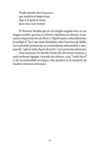 Puede mandar don Francisco,
     que también sé improvisar;
     diga si le gusta el canto,
     pues sino, toco nomás”.

      El Teniente Alcalde que no era ningún negado tuvo, en esa
magna ocasión, que tascar el freno y quedarse en silencio. La pi-
caresca improvisación de Pérez y Vignoli quien, reiteradamente,
le endilgó el “toco” que tanto fastidiaba a don Francisco de Mello,
no le permitió pronunciar su acostumbrada admonición y ame-
naza de “aplicar todo el peso de la ley” a sus presuntos ofensores.
      Desconocemos los detalles finales de este torneo oratorio, y
nada podemos agregar a payada tan sabrosa, cuyo “vuelo lírico”
es de incuestionable jerarquía y aún perdura en la memoria de
muchos veteranos riverenses.




                                11
 