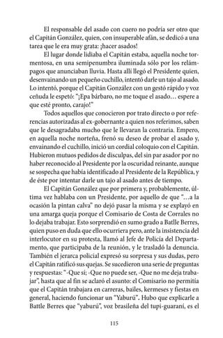 El responsable del asado con cuero no podría ser otro que
el Capitán González, quien, con insuperable afán, se dedicó a una
tarea que le era muy grata: ¡hacer asados!
       El lugar donde lidiaba el Capitán estaba, aquella noche tor-
mentosa, en una semipenumbra iluminada sólo por los relám-
pagos que anunciaban lluvia. Hasta allí llegó el Presidente quien,
desenvainando un pequeño cuchillo, intentó darle un tajo al asado.
Lo intentó, porque el Capitán González con un gestó rápido y voz
ceñuda le espetó: “¡Epa bárbaro, no me toque el asado… espere a
que esté pronto, carajo!”
       Todos aquellos que conocieron por trato directo o por refe-
rencias autorizadas al ex-gobernante a quien nos referimos, saben
que le desagradaba mucho que le llevaran la contraria. Empero,
en aquella noche norteña, frenó su deseo de probar el asado y,
envainando el cuchillo, inició un cordial coloquio con el Capitán.
Hubieron mutuos pedidos de disculpas, del sin par asador por no
haber reconocido al Presidente por la oscuridad reinante, aunque
se sospecha que había identificado al Presidente de la República, y
de éste por intentar darle un tajo al asado antes de tiempo.
       El Capitán González que por primera y, probablemente, úl-
tima vez hablaba con un Presidente, por aquello de que “…a la
ocasión la pintan calva” no dejó pasar la misma y se explayó en
una amarga queja porque el Comisario de Costa de Corrales no
lo dejaba trabajar. Esto sorprendió en sumo grado a Batlle Berres,
quien puso en duda que ello ocurriera pero, ante la insistencia del
interlocutor en su protesta, llamó al Jefe de Policía del Departa-
mento, que participaba de la reunión, y le trasladó la denuncia.
También el jerarca policial expresó su sorpresa y sus dudas, pero
el Capitán ratificó sus quejas. Se sucedieron una serie de preguntas
y respuestas: “-Que sí; -Que no puede ser, -Que no me deja traba-
jar”, hasta que al fin se aclaró el asunto: el Comisario no permitía
que el Capitán trabajara en carreras, bailes, kermeses y fiestas en
general, haciendo funcionar un “Yaburú”. Hubo que explicarle a
Battle Berres que “yaburú”, voz brasileña del tupi-guaraní, es el

                                115
 