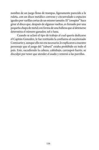 nombre de un juego lleno de trampas, ligeramente parecido a la
ruleta, con un disco metálico convexo y circunvalado a espacios
iguales por varillas cortas de un mismo tamaño. El “croupier” hace
girar el disco que, después de algunas vueltas, es frenado por una
pequeña chapa de metal con forma de una ballena que al detenerse
determina el número ganador, sol o luna.
      Cuando se aclaró el tipo de trabajo al cual quería dedicarse
el Capitán González, le fue restituida la confianza al cuestionado
Comisario y, aunque ello no era necesario, le explicaron a nuestro
personaje que el juego del “yaburú” estaba prohibido en todo el
país. Este, sacudiendo la cabeza, cabizbajo, carraspeó fuerte, se
disculpó por tener que atender el asado y retornó a las parrillas.




                               116
 