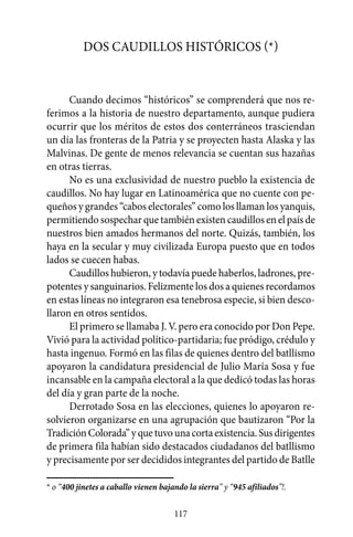 Dos caudillos históricos (*)


      Cuando decimos “históricos” se comprenderá que nos re-
ferimos a la historia de nuestro departamento, aunque pudiera
ocurrir que los méritos de estos dos conterráneos trasciendan
un día las fronteras de la Patria y se proyecten hasta Alaska y las
Malvinas. De gente de menos relevancia se cuentan sus hazañas
en otras tierras.
      No es una exclusividad de nuestro pueblo la existencia de
caudillos. No hay lugar en Latinoamérica que no cuente con pe-
queños y grandes “cabos electorales” como los llaman los yanquis,
permitiendo sospechar que también existen caudillos en el país de
nuestros bien amados hermanos del norte. Quizás, también, los
haya en la secular y muy civilizada Europa puesto que en todos
lados se cuecen habas.
      Caudillos hubieron, y todavía puede haberlos, ladrones, pre-
potentes y sanguinarios. Felizmente los dos a quienes recordamos
en estas líneas no integraron esa tenebrosa especie, si bien desco-
llaron en otros sentidos.
      El primero se llamaba J. V. pero era conocido por Don Pepe.
Vivió para la actividad político-partidaria; fue pródigo, crédulo y
hasta ingenuo. Formó en las filas de quienes dentro del batllismo
apoyaron la candidatura presidencial de Julio María Sosa y fue
incansable en la campaña electoral a la que dedicó todas las horas
del día y gran parte de la noche.
      Derrotado Sosa en las elecciones, quienes lo apoyaron re-
solvieron organizarse en una agrupación que bautizaron “Por la
Tradición Colorada” y que tuvo una corta existencia. Sus dirigentes
de primera fila habían sido destacados ciudadanos del batllismo
y precisamente por ser decididos integrantes del partido de Batlle

* o “400 jinetes a caballo vienen bajando la sierra” y “945 afiliados”!.

                                      117
 