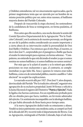y Ordóñez entendieron, tal vez sinceramente equivocados, que la
primer magistratura tenía que ser ejercida por un hombre de su
misma posición política por ser, entre otras razones, el batllismo
mayoría dentro del Partido Colorado.
       Después de trascurrida la etapa electoral, los sostenedores
de la candidatura de Sosa se reintegraron, en forma paulatina, al
Batllismo.
       Pero antes que ello sucediera, una noche durante la sesión del
Comité Ejecutivo Departamental de la Agrupación “Por la Tradi-
ción Colorada”, con la asistencia de nuestro personaje, un dirigente
en uso de la palabra estaba considerando un asunto importante y
a cierta altura de su intervención exaltó la personalidad de Don
José Batlle y Ordóñez. Fue entonces que el otro Pepe, el nuestro, es
decir don José V., sorprendido por el panegírico a Batlle que hacía
el orador lo interrumpió para expresar, en forma solemne: -“Com-
pañeros, no entiendo lo que está diciendo el orador ya que si semos
sosistas no semos batllistas y si semos batllistas no semos sosistas”.
       Por más que se le aclaró el asunto y se le reiteró que ambas
posiciones no eran excluyentes y que, al contrario, se comple-
mentaban ya que Julio Ma. Sosa y quienes lo votaros eran todos
batllistas, como era de notoriedad pública, nuestro caudillo o “cabo
electoral” no aceptó las explicaciones.
       Lo narrado ocurrió allá por 1927. Don José V. años después,
desvinculado del Partido “Por la tradición colorada”, organizó otra
agrupación de su exclusiva propiedad. Juntó 50 firmas y solicitó a
la Junta Electoral el registro del Distintivo “Patria y Ejército”. Nada
lo ligaba a las fuerzas castrenses. Era un republicano probado pero
ello no obstaba para que fuera, también, un ferviente admirador
del ejército. Un sentimiento incompatible con la ideología batllista,
a la que había abrazado de lleno hasta poco tiempo antes.
       A la nueva Agrupación dedicó todo su entusiasmo y afanes.
Vendió su único patrimonio: una modesta casita, se compró un Ford
de la década del 20 y recorrió todo el departamento de Rivera. Con
su Agrupación, reintegrado al Partido Colorado, bajo el sub-lema

                                 118
 