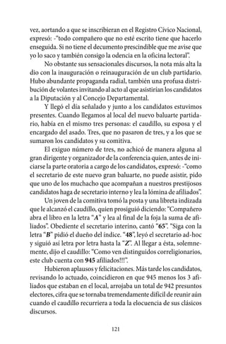 vez, aortando a que se inscribieran en el Registro Cívico Nacional,
expresó: -“todo compañero que no esté escrito tiene que hacerlo
enseguida. Si no tiene el decumento prescindible que me avise que
yo lo saco y también consigo la odencia en la oficina lectoral”.
      No obstante sus sensacionales discursos, la nota más alta la
dio con la inauguración o reinauguración de un club partidario.
Hubo abundante propaganda radial, también una profusa distri-
bución de volantes invitando al acto al que asistirían los candidatos
a la Diputación y al Concejo Departamental.
      Y llegó el día señalado y junto a los candidatos estuvimos
presentes. Cuando llegamos al local del nuevo baluarte partida-
rio, había en el mismo tres personas: el caudillo, su esposa y el
encargado del asado. Tres, que no pasaron de tres, y a los que se
sumaron los candidatos y su comitiva.
      El exiguo número de tres, no achicó de manera alguna al
gran dirigente y organizador de la conferencia quien, antes de ini-
ciarse la parte oratoria a cargo de los candidatos, expresó: -“como
el secretario de este nuevo gran baluarte, no puede asistir, pido
que uno de los muchacho que acompañan a nuestros prestijosos
candidatos haga de secretario interno y lea la lómina de afiliados”.
      Un joven de la comitiva tomó la posta y una libreta indizada
que le alcanzó el caudillo, quien prosiguió diciendo: “Compañero
abra el libro en la letra “A” y lea al final de la foja la suma de afi-
liados”. Obediente el secretario interino, cantó “65”. “Siga con la
letra “B” pidió el dueño del índice. “48”, leyó el secretario ad-hoc
y siguió así letra por letra hasta la “Z”. Al llegar a ésta, solemne-
mente, dijo el caudillo: “Como ven distinguidos correligionarios,
este club cuenta con 945 afiliados!!!”.
      Hubieron aplausos y felicitaciones. Más tarde los candidatos,
revisando lo actuado, coincidieron en que 945 menos los 3 afi-
liados que estaban en el local, arrojaba un total de 942 presuntos
electores, cifra que se tornaba tremendamente difícil de reunir aún
cuando el caudillo recurriera a toda la elocuencia de sus clásicos
discursos.

                                 121
 