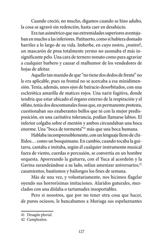 Cuando creció, no mucho, digamos cuando se hizo adulto,
la cosa se agravó sin redención, hasta caer en desahúcio.
      Era tan asimétrico que sus extremidades superiores aventaja-
ban en mucho a las inferiores. Patituerto, como si hubiera domado
barriles a lo largo de su vida. Imberbe, en cuyo rostro, ¿rostro?,
un mascarón de proa totalmente yermo no asomaba el más in-
significante pelo. Una cara de ternero nonato como para agraviar
a cualquier barbero y causar el malhumor de los vendedores de
hojas de afeitar.
      Aquello tan manido de que “no tiene dos dedos de frente” no
le era aplicable, pues su frontal no se acercaba a esa minidimen-
sión. Tenía, además, unos ojos de batracio desorbitados, con una
esclerótica amarilla de matices rojos. Una nariz fugitiva, donde
tendría que estar ubicado el órgano externo de la respiración y el
olfato, tenía dos descomunales fosas que, en permanente protesta,
cuestionaban sus exuberantes belfos que ni con la mejor predis-
posición, en una caritativa tolerancia, podían llamarse labios. El
inferior colgaba sobre el mentón y ambos circundaban una boca
enorme. Una “boca de tormenta”41 más que una boca humana.
      Hablaba incomprensiblemente, con un lenguaje lleno de chi-
llidos… como un bosquimano. En cambio, cuando tocaba la gui-
tarra, cantaba e imitaba, según él cualquier instrumento musical
fuera de viento, cuerdas o percusión, se convertía en un hombre
orquesta. Aporreando la guitarra, con el Yuca al acordeón y la
Gavina zarandeándose a su lado, solían amenizar aniversarios,42
casamientos, bautismos y bailongos los fines de semana.
      Más de una vez, y voluntariamente, nos hicimos flagelar
oyendo sus horrorísimas imitaciones. Alaridos guturales, mez-
clados con una dislalia o tartamudez insoportables.
      Pero si nosotros, que por no tener otra cosa que hacer,
de puros ociosos, le bancabamos a Muriaga sus espeluznantes

41	 Desagüe pluvial.
42	 Cumpleaños.

                               127
 