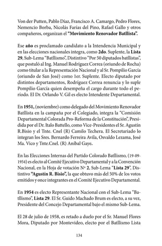 Von der Putten, Pablo Díaz, Francisco A. Camargo, Pedro Flores,
Nemencio Borba, Nicolás Farías del Pino, Rafael Gallo y otros
compañeros, organizan el “Movimiento Renovador Batllista”.

Ese año es proclamado candidato a la Intendencia Municipal y
en las elecciones nacionales integra, como 2do. Suplente, la Lista
29, Sub-Lema “Batllismo”, Distintivo “Por 50 diputados batllistas”,
que postuló al Ing. Manuel Rodríguez Correa (oriundo de Rocha)
como titular a la Representación Nacional y al Sr. Pompilio García
(oriundo de San José) como 1er. Suplente. Electo diputado por
distintos departamentos, Rodríguez Correa renuncia y lo suple
Pompilio García quien desempeña el cargo durante todo el pe-
ríodo. El Dr. Orlando V. Gil es electo Intendente Departamental.

En 1951, (noviembre) como delegado del Movimiento Renovador
Batllista en la campaña por el Colegiado, integra la “Comisión
Departamental Colorada Pro-Reforma de la Constitución”, Presi-
dida por el Dr. Italo Battello, como Vice-Presidentes el Sr. Agustín
R.Bisio y el Tnte. Cnel (R) Camilo Techera. El Secretariado lo
integran los Sres. Bernardo Ferreira Avila, Osvaldo Lezama, José
Ma. Vico y Tnte.Cnel. (R) Aníbal Gaye.

En las Elecciones Internas del Partido Colorado Batllismo, (19-09-
1954) es electo al Comité Ejecutivo Departamental y a la Convención
Nacional, en la Hoja de votación Nº 2, Sub-Lema “Lista 29”, Dis-
tintivo “Agustín R. Bisio”, la que obtuvo más del 50% de los votos
emitidos y once integrantes en el Comité Ejecutivo Departamental.

En 1954 es electo Representante Nacional con el Sub-Lema “Ba-
tllismo”, Lista 29. El Sr. Guido Machado Brum es electo, a su vez,
Presidente del Concejo Departamental bajo el mismo Sub-Lema.

El 28 de julio de 1958, es retado a duelo por el Sr. Manuel Flores
Mora, Diputado por Montevideo, electo por el Batllismo Lista

                                134
 