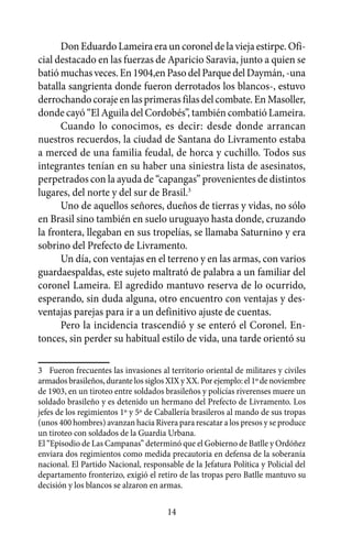 Don Eduardo Lameira era un coronel de la vieja estirpe. Ofi-
cial destacado en las fuerzas de Aparicio Saravia, junto a quien se
batió muchas veces. En 1904,en Paso del Parque del Daymán, -una
batalla sangrienta donde fueron derrotados los blancos-, estuvo
derrochando coraje en las primeras filas del combate. En Masoller,
donde cayó “El Aguila del Cordobés”, también combatió Lameira.
      Cuando lo conocimos, es decir: desde donde arrancan
nuestros recuerdos, la ciudad de Santana do Livramento estaba
a merced de una familia feudal, de horca y cuchillo. Todos sus
integrantes tenían en su haber una siniestra lista de asesinatos,
perpetrados con la ayuda de “capangas” provenientes de distintos
lugares, del norte y del sur de Brasil.3
      Uno de aquellos señores, dueños de tierras y vidas, no sólo
en Brasil sino también en suelo uruguayo hasta donde, cruzando
la frontera, llegaban en sus tropelías, se llamaba Saturnino y era
sobrino del Prefecto de Livramento.
      Un día, con ventajas en el terreno y en las armas, con varios
guardaespaldas, este sujeto maltrató de palabra a un familiar del
coronel Lameira. El agredido mantuvo reserva de lo ocurrido,
esperando, sin duda alguna, otro encuentro con ventajas y des-
ventajas parejas para ir a un definitivo ajuste de cuentas.
      Pero la incidencia trascendió y se enteró el Coronel. En-
tonces, sin perder su habitual estilo de vida, una tarde orientó su

3	 Fueron frecuentes las invasiones al territorio oriental de militares y civiles
armados brasileños, durante los siglos XIX y XX. Por ejemplo: el 1º de noviembre
de 1903, en un tiroteo entre soldados brasileños y policías riverenses muere un
soldado brasileño y es detenido un hermano del Prefecto de Livramento. Los
jefes de los regimientos 1º y 5º de Caballería brasileros al mando de sus tropas
(unos 400 hombres) avanzan hacia Rivera para rescatar a los presos y se produce
un tiroteo con soldados de la Guardia Urbana.
El “Episodio de Las Campanas” determinó que el Gobierno de Batlle y Ordóñez
enviara dos regimientos como medida precautoria en defensa de la soberanía
nacional. El Partido Nacional, responsable de la Jefatura Política y Policial del
departamento fronterizo, exigió el retiro de las tropas pero Batlle mantuvo su
decisión y los blancos se alzaron en armas.

                                       14
 