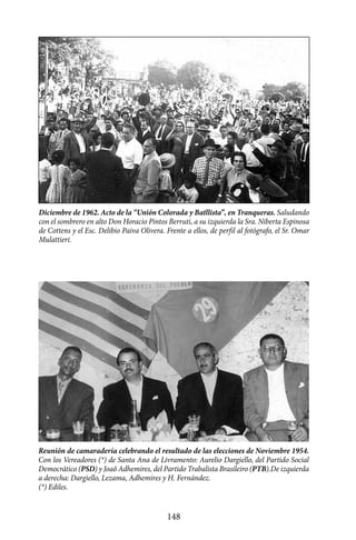 Diciembre de 1962. Acto de la “Unión Colorada y Batllista”, en Tranqueras. Saludando
con el sombrero en alto Don Horacio Pintos Berruti, a su izquierda la Sra. Niberta Espinosa
de Cottens y el Esc. Delibio Paiva Olivera. Frente a ellos, de perfil al fotógrafo, el Sr. Omar
Mulattieri.




Reunión de camaradería celebrando el resultado de las elecciones de Noviembre 1954.
Con los Vereadores (*) de Santa Ana de Livramento: Aurelio Dargiello, del Partido Social
Democrático (PSD) y Joaô Adhemires, del Partido Trabalista Brasileiro (PTB).De izquierda
a derecha: Dargiello, Lezama, Adhemires y H. Fernández.
(*) Ediles.


                                             148
 