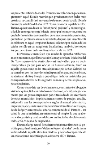 los presentes refiriéndose a las frecuentes revoluciones que ensan-
grentaron aquél Estado recordó que, precisamente en fecha muy
próxima, se cumpliría el aniversario de una cruenta batalla librada
durante la rebelión del año 1923. Toma entonces la palabra el Dr.
Turena, quien tocado en su “amor por el prójimo” y en su religio-
sidad, la que seguramente le hacía temer por los muertos, entre los
que habría contritos arrepentidos, pero muchos más impenitentes,
que habían perdido la viva en esa batalla, dispuso que incontinenti
se celebrara en aquel templo un funeral solemne por el alma de los
caídos no sólo en tan sangrienta batalla sino, también, por todos
los que perecieron en la contienda fratricida de 1923.
      El Párroco le manifestó que mucho le apenaba establecer,
en ese momento, que llevar a cabo la muy cristiana iniciativa del
Dr. Turena presentaba obstáculos casi insalvables, por no decir
insuperables, ya que para oficiar un funeral solemne, tanto en
aquella iglesia como en las otras del municipio de San Gabriel, no
se contaban con los sacerdotes indispensables que, a tales efectos,
se ajustaran al rito y liturgia a que obligan las leyes inviolables que
consignan los textos de los sagrados cánones y demás disposicio-
nes eclesiásticas.
      Como no podría ser de otra manera, contraatacó el abogado
visitante quien, fiel a su ortodoxo verbalismo, afirmó categórica-
mente que los gastos originados por el traslado de los sacerdotes
de otros municipios, implícitamente: costos de pasajes, estadía,
estipendio que les correspondiera según el arancel eclesiástico,
imprevistos, etc., -más una remuneración extraordinaria en la que,
desde luego y acrecentada, estaría comprendido el Párroco-, así
como lo que se invirtiera en ornamentar el templo, lo que se abo-
nara al organista y cantores del coro, en fin, todo, absolutamente
todo, sería costeado de su peculio.
      Durante largo rato el Presbítero se mantuvo firme en su po-
sición pero, finalmente, sus “defensas fueron abatidas” por la tenaz
verbosidad de aquella alma tan piadosa, y acabado exponente de
un cristianismo auténtico puro, como era el Dr. Turena.

                                  20
 
