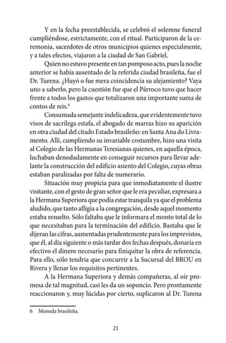 Y en la fecha preestablecida, se celebró el solemne funeral
cumpliéndose, estrictamente, con el ritual. Participaron de la ce-
remonia, sacerdotes de otros municipios quienes especialmente,
y a tales efectos, viajaron a la ciudad de San Gabriel.
      Quien no estuvo presente en tan pomposo acto, pues la noche
anterior se había ausentado de la referida ciudad brasileña, fue el
Dr. Turena. ¿Huyó o fue mera coincidencia su alejamiento? Vaya
uno a saberlo, pero la cuestión fue que el Párroco tuvo que hacer
frente a todos los gastos que totalizaron una importante suma de
contos de reis.6
      Consumada semejante indelicadeza, que evidentemente tuvo
visos de sacrílega estafa, el abogado de marras hizo su aparición
en otra ciudad del citado Estado brasileño: en Santa Ana do Livra-
mento. Allí, cumpliendo su invariable costumbre, hizo una visita
al Colegio de las Hermanas Teresianas quienes, en aquella época,
luchaban denodadamente en conseguir recursos para llevar ade-
lante la construcción del edificio asiento del Colegio, cuyas obras
estaban paralizadas por falta de numerario.
      Situación muy propicia para que inmediatamente el ilustre
visitante, con el gesto de gran señor que le era peculiar, expresara a
la Hermana Superiora que podía estar tranquila ya que el problema
aludido, que tanto afligía a la congregación, desde aquel momento
estaba resuelto. Sólo faltaba que le informara el monto total de lo
que necesitaban para la terminación del edificio. Bastaba que le
dijeran las cifras, aumentadas prudentemente para los imprevistos,
que él, al día siguiente o más tardar dos fechas después, donaría en
efectivo el dinero necesario para finiquitar la obra de referencia.
Para ello, sólo tendría que concurrir a la Sucursal del BROU en
Rivera y llenar los requisitos pertinentes.
      A la Hermana Superiora y demás compañeras, al oír pro-
mesa de tal magnitud, casi les da un soponcio. Pero prontamente
reaccionaron y, muy lúcidas por cierto, suplicaron al Dr. Turena

6	 Moneda brasileña.

                                 21
 