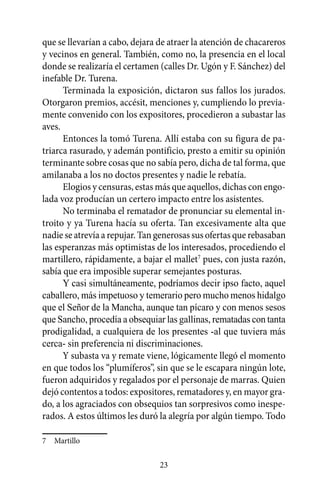 que se llevarían a cabo, dejara de atraer la atención de chacareros
y vecinos en general. También, como no, la presencia en el local
donde se realizaría el certamen (calles Dr. Ugón y F. Sánchez) del
inefable Dr. Turena.
      Terminada la exposición, dictaron sus fallos los jurados.
Otorgaron premios, accésit, menciones y, cumpliendo lo previa-
mente convenido con los expositores, procedieron a subastar las
aves.
      Entonces la tomó Turena. Allí estaba con su figura de pa-
triarca rasurado, y ademán pontificio, presto a emitir su opinión
terminante sobre cosas que no sabía pero, dicha de tal forma, que
amilanaba a los no doctos presentes y nadie le rebatía.
      Elogios y censuras, estas más que aquellos, dichas con engo-
lada voz producían un certero impacto entre los asistentes.
      No terminaba el rematador de pronunciar su elemental in-
troito y ya Turena hacía su oferta. Tan excesivamente alta que
nadie se atrevía a repujar. Tan generosas sus ofertas que rebasaban
las esperanzas más optimistas de los interesados, procediendo el
martillero, rápidamente, a bajar el mallet7 pues, con justa razón,
sabía que era imposible superar semejantes posturas.
      Y casi simultáneamente, podríamos decir ipso facto, aquel
caballero, más impetuoso y temerario pero mucho menos hidalgo
que el Señor de la Mancha, aunque tan pícaro y con menos sesos
que Sancho, procedía a obsequiar las gallinas, rematadas con tanta
prodigalidad, a cualquiera de los presentes -al que tuviera más
cerca- sin preferencia ni discriminaciones.
      Y subasta va y remate viene, lógicamente llegó el momento
en que todos los “plumíferos”, sin que se le escapara ningún lote,
fueron adquiridos y regalados por el personaje de marras. Quien
dejó contentos a todos: expositores, rematadores y, en mayor gra-
do, a los agraciados con obsequios tan sorpresivos como inespe-
rados. A estos últimos les duró la alegría por algún tiempo. Todo

7	 Martillo

                                23
 
