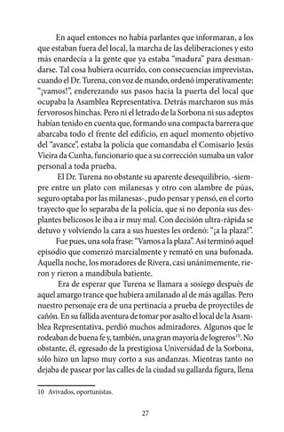 En aquel entonces no había parlantes que informaran, a los
que estaban fuera del local, la marcha de las deliberaciones y esto
más enardecía a la gente que ya estaba “madura” para desman-
darse. Tal cosa hubiera ocurrido, con consecuencias imprevistas,
cuando el Dr. Turena, con voz de mando, ordenó imperativamente:
“¡vamos!”, enderezando sus pasos hacia la puerta del local que
ocupaba la Asamblea Representativa. Detrás marcharon sus más
fervorosos hinchas. Pero ni el letrado de la Sorbona ni sus adeptos
habían tenido en cuenta que, formando una compacta barrera que
abarcaba todo el frente del edificio, en aquel momento objetivo
del “avance”, estaba la policía que comandaba el Comisario Jesús
Vieira da Cunha, funcionario que a su corrección sumaba un valor
personal a toda prueba.
      El Dr. Turena no obstante su aparente desequilibrio, -siem-
pre entre un plato con milanesas y otro con alambre de púas,
seguro optaba por las milanesas-, pudo pensar y pensó, en el corto
trayecto que lo separaba de la policía, que si no deponía sus des-
plantes belicosos le iba a ir muy mal. Con decisión ultra-rápida se
detuvo y volviendo la cara a sus huestes les ordenó: “¡a la plaza!”.
      Fue pues, una sola frase: “Vamos a la plaza”. Así terminó aquel
episodio que comenzó marcialmente y remató en una bufonada.
Aquella noche, los moradores de Rivera, casi unánimemente, rie-
ron y rieron a mandíbula batiente.
       Era de esperar que Turena se llamara a sosiego después de
aquel amargo trance que hubiera amilanado al de más agallas. Pero
nuestro personaje era de una pertinacia a prueba de proyectiles de
cañón. En su fallida aventura de tomar por asalto el local de la Asam-
blea Representativa, perdió muchos admiradores. Algunos que le
rodeaban de buena fe y, también, una gran mayoría de logreros10. No
obstante, él, egresado de la prestigiosa Universidad de la Sorbona,
sólo hizo un lapso muy corto a sus andanzas. Mientras tanto no
dejaba de pasear por las calles de la ciudad su gallarda figura, llena

10	 Avivados, oportunistas.

                                 27
 