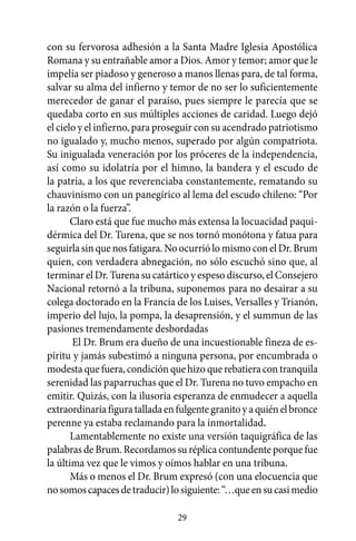 con su fervorosa adhesión a la Santa Madre Iglesia Apostólica
Romana y su entrañable amor a Dios. Amor y temor; amor que le
impelía ser piadoso y generoso a manos llenas para, de tal forma,
salvar su alma del infierno y temor de no ser lo suficientemente
merecedor de ganar el paraíso, pues siempre le parecía que se
quedaba corto en sus múltiples acciones de caridad. Luego dejó
el cielo y el infierno, para proseguir con su acendrado patriotismo
no igualado y, mucho menos, superado por algún compatriota.
Su inigualada veneración por los próceres de la independencia,
así como su idolatría por el himno, la bandera y el escudo de
la patria, a los que reverenciaba constantemente, rematando su
chauvinismo con un panegírico al lema del escudo chileno: “Por
la razón o la fuerza”.
       Claro está que fue mucho más extensa la locuacidad paqui-
dérmica del Dr. Turena, que se nos tornó monótona y fatua para
seguirla sin que nos fatigara. No ocurrió lo mismo con el Dr. Brum
quien, con verdadera abnegación, no sólo escuchó sino que, al
terminar el Dr. Turena su catártico y espeso discurso, el Consejero
Nacional retornó a la tribuna, suponemos para no desairar a su
colega doctorado en la Francia de los Luises, Versalles y Trianón,
imperio del lujo, la pompa, la desaprensión, y el summun de las
pasiones tremendamente desbordadas
       El Dr. Brum era dueño de una incuestionable fineza de es-
píritu y jamás subestimó a ninguna persona, por encumbrada o
modesta que fuera, condición que hizo que rebatiera con tranquila
serenidad las paparruchas que el Dr. Turena no tuvo empacho en
emitir. Quizás, con la ilusoria esperanza de enmudecer a aquella
extraordinaria figura tallada en fulgente granito y a quién el bronce
perenne ya estaba reclamando para la inmortalidad.
       Lamentablemente no existe una versión taquigráfica de las
palabras de Brum. Recordamos su réplica contundente porque fue
la última vez que le vimos y oímos hablar en una tribuna.
       Más o menos el Dr. Brum expresó (con una elocuencia que
no somos capaces de traducir) lo siguiente: “…que en su casi medio

                                 29
 