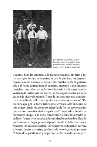Con Martín Echevarría, Manue-
                                      lito Gil y Juan Scaraffuni, listos
                                      para salir a una serenata. Lezama,
                                      de pie, es el 2º desde la izquierda.


o cantos. Eran las serenatas a la manera española, las arias y ro-
manzas que decían, acompañadas con la guitarra, las ternezas
románticas del novio a la novia. Esto variaba desde la guitarra
sola y el novio cantor, hasta el cuarteto, un piano y aún orquesta
completa, que tal o cual señorito adinerado hacía sonar bajo las
ventanas de la dama de sus deseos. Yo tenía quince años, un ansia
grande de vida y de mundo. Y una de las cosas que más ambicio-
naba era salir a la calle con la gente de una de esas serenatas”. “Un
día supe que por la noche habría una serenata. Más aún, uno de
mis amigos, tan joven como yo, asistiría a la fiesta cuyos encantos
pintaba con las más tentadoras palabras”. “Logré salir a la calle, en
momentos en que, a lo lejos, comenzaban a oírse los acordes de
violines, flautas y violoncelos. Me consideraba un hombre. Guiado
por la melodía, llegué pronto al punto donde se daba la serenata.
Mientras los músicos tocaban, los concurrentes tomaban cerveza
y licores. Luego, un sastre, que hacía de tenorio, entonó primero
“A la luz de la pálida luna” y luego “Recuerdas cuando la aurora…”.

                                 41
 