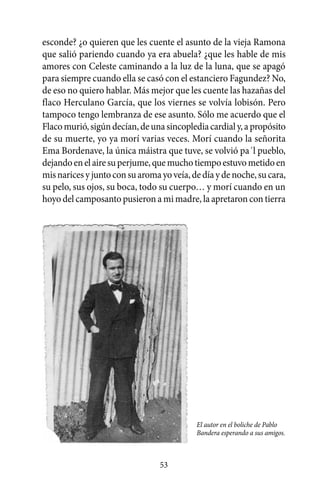 esconde? ¿o quieren que les cuente el asunto de la vieja Ramona
que salió pariendo cuando ya era abuela? ¿que les hable de mis
amores con Celeste caminando a la luz de la luna, que se apagó
para siempre cuando ella se casó con el estanciero Fagundez? No,
de eso no quiero hablar. Más mejor que les cuente las hazañas del
flaco Herculano García, que los viernes se volvía lobisón. Pero
tampoco tengo lembranza de ese asunto. Sólo me acuerdo que el
Flaco murió, sigún decían, de una sincopledia cardial y, a propósito
de su muerte, yo ya morí varias veces. Morí cuando la señorita
Ema Bordenave, la única máistra que tuve, se volvió pa´l pueblo,
dejando en el aire su perjume, que mucho tiempo estuvo metido en
mis narices y junto con su aroma yo veía, de día y de noche, su cara,
su pelo, sus ojos, su boca, todo su cuerpo… y morí cuando en un
hoyo del camposanto pusieron a mi madre, la apretaron con tierra




                                           El autor en el boliche de Pablo
                                           Bandera esperando a sus amigos.



                                 53
 