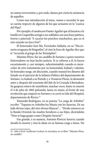 no somos irreverentes y, por ende, damos por cierta la existencia
de aquellos.
      Como una introducción al tema, vamos a recordar lo que
se cuenta respecto de algunos de los que actuaron en la “cuenca
del Plata”.
      Por ejemplo, el sanducero Fausto Aguilar que al lanzarse a la
batalla en Coquimbo arengó a sus soldados con una frase patética,
bravía y paternal: “A sacarse los ponchos muchachos, que en el
otro mundo no hace frío!”.
      El historiador José Ma. Fernández Saldaña, en su “Diccio-
nario uruguayo de biografías”, al citar la frase de Aguilar dice que
le “recuerda al griego de las Termópilas”.
      Máximo Pérez, fue un caudillo de Soriano a quien nuestros
historiadores no han hecho justicia. Si se refieren a él, lo hacen
escuetamente y, casi siempre, subestimándole cuando es mere-
cedor de otro tratamiento por su honestidad, lealtad y valentía.
Su honradez surge, sin discusión, cuando manejó los dineros del
Estado en el ejercicio de la Jefatura Política del departamento de
Soriano. La lealtad a su Partido y a Venancio Flores, la demostró
antes y después del asesinato del Jefe de la Cruzada Libertadora.
Su guapeza estuvo de manifiesto, muchas veces, hasta su muerte
el 4 de julio de 1882 peleando, lanza en mano, al frente de una
revolución que empezó en Soriano y se cerró en Isla del Hospital,
departamento de Rivera.21
      Yamandú Rodríguez, en su poema “La carga de Arbolito”
escribe: “Toparon en Arbolito los Muniz con los Saravias. De un
lado divisas rojas, del otro divisas blancas”… “Desde entonces en
la Banda Oriental, las madres bendicen a sus hijos, diciéndoles
“Dios te haga guapo como Chiquito Saravia!”.
      Fue grande, a su manera, Antonio Floricio Saravia cuando
desafía la muerte y ésta lo abate en su famosa carga a lanza. No

21	 Sólo el Prof. Guillermo Lockart, lo reivindica en su libro: “Máximo Pérez,
un caudillo”.

                                     56
 