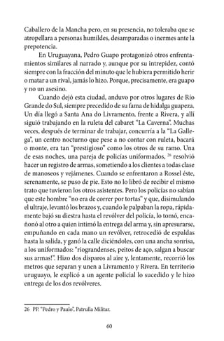 Caballero de la Mancha pero, en su presencia, no toleraba que se
atropellara a personas humildes, desamparadas o inermes ante la
prepotencia.
       En Uruguayana, Pedro Guapo protagonizó otros enfrenta-
mientos similares al narrado y, aunque por su intrepidez, contó
siempre con la fracción del minuto que le hubiera permitido herir
o matar a un rival, jamás lo hizo. Porque, precisamente, era guapo
y no un asesino.
       Cuando dejó esta ciudad, anduvo por otros lugares de Río
Grande do Sul, siempre precedido de su fama de hidalga guapeza.
Un día llegó a Santa Ana do Livramento, frente a Rivera, y allí
siguió trabajando en la ruleta del cabaret “La Caverna”. Muchas
veces, después de terminar de trabajar, concurría a la “La Galle-
ga”, un centro nocturno que pese a no contar con ruleta, bacará
o monte, era tan “prestigioso” como los otros de su ramo. Una
de esas noches, una pareja de policías uniformados, 26 resolvió
hacer un registro de armas, sometiendo a los clientes a todas clase
de manoseos y vejámenes. Cuando se enfrentaron a Rossel éste,
serenamente, se puso de pie. Esto no lo libró de recibir el mismo
trato que tuvieron los otros asistentes. Pero los policías no sabían
que este hombre “no era de correr por tortas” y que, disimulando
el ultraje, levantó los brazos y, cuando le palpaban la ropa, rápida-
mente bajó su diestra hasta el revólver del policía, lo tomó, enca-
ñonó al otro a quien intimó la entrega del arma y, sin apresurarse,
empuñando en cada mano un revólver, retrocedió de espaldas
hasta la salida, y ganó la calle diciéndoles, con una ancha sonrisa,
a los uniformados: “riograndenses, peitos de aço, salgan a buscar
sus armas!”. Hizo dos disparos al aire y, lentamente, recorrió los
metros que separan y unen a Livramento y Rivera. En territorio
uruguayo, le explicó a un agente policial lo sucedido y le hizo
entrega de los dos revólveres.


26	 PP. “Pedro y Paulo”, Patrulla Militar.

                                        60
 