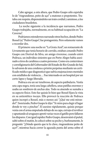 Cabe agregar, a esta altura, que Pedro Guapo sólo espetaba
lo de “riograndense, peito de aço” a matones o prepotentes. Tra-
taba con respeto, dispensándoles un trato cordial y amistoso, a los
ciudadanos brasileños.
       La noche siguiente a la incidencia que narramos, Pedro
Guapo trabajaba, normalmente, en su habitual ocupación en “La
Caverna”.
      Podríamos extendernos narrando otros hechos, donde Pedro
Rossel (a) “Pedro Guapo”, fue protagonista. Pero solamente vamos
a recordar dos.
      El primero: una noche en “La Gruta Azul”, un restaurante de
Livramento que tenía horario de corrido, estaban cenando Pedro
Guapo con Dorival da Silva, un amigo riverense, cuando entró
Pedruca, un individuo siniestro que en Porto Alegre había asesi-
nado a tiros de carabina a cuatro personas. Como era conterráneo
y correligionario del Gobernador del Estado de Río Grande do Sul,
lo salvaron de una condena a prisión perpetua mediante un certi-
ficado médico que diagnosticó que sufría enajenaciones mentales
con estallidos de violencia… Fue internado en un hospital por un
corto lapso y luego liberado.
      Pedruca era un ser tenebroso, de aspecto patibulario. Vestía
una capa negra, tenía una larga cabellera, unas patillas enormes y
usaba un sombrero de anchas alas. Todo su atuendo se sumaba a
su aspecto físico. Esto fue quizás lo hizo que Rossel fijara la vista
en su antiestético tocayo. Ello provocó la reacción de Pedruca
quien increpó a Rossel, más o menos así: “¿Qué me está miran-
do?”. Sonriendo, Pedro Guapo le dijo:”Te miro para elegir el lugar
donde te voy a pinchar”. El asesino rápidamente, quizás porque
venía con el arma empuñada debajo de su capa, extrajo el revólver
y apuntando al uruguayo apretó varias veces el gatillo pero fallaron
los disparos. Con igual rapidez Pedro Guapo, desenvainó el puñal,
saltó sobre el matón, lo colocó sobre su pecho y, burlonamente, le
preguntó: “¿Dónde querés que te lo clave, riograndense peito de
aço?”, mientras hacía correr la aguzada punta del arma sobre el

                                 61
 