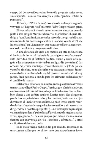 cuerpo del despavorido asesino. Reiteró la pregunta varias veces,
sin respuesta. Lo miró con asco y le espetó: “¡andáte, infeliz de
porquería!”.
       Pedruca, el “Peito de aço”, no esperó la orden por segunda
vez y rajó de “La gruta Azul” mientras Pedro Guapo reía con ganas.
      El segundo: está situado en un caluroso atardecer cuando
junto a mis amigos Martín Echevarría, Manuelito Gil, Juan Ro-
drigo y Juan Scaraffuni, ante sendos vasos de chopp, rodeábamos
una mesa, de las decenas que cubrían la ancha vereda del “Café
Internacional” en Livramento, que estaba ese día totalmente col-
mado de brasileños y uruguayos sedientos.
      A una distancia de unos dos metros, en otra mesa, estaba
el Prefecto de la ciudad rodeado de correligionarios y “capangas”.
Este individuo era el factótum político, dueño y señor de la re-
gión y los acompañantes formaban su “guardia pretoriana”. Las
órdenes del jerarca municipal, con atribuciones de jefe de policía
y corifeo absoluto, no se discutían y se acataban siempre. Sus se-
cuaces habían implantado la ley del revólver, avasallando vidas y
jueces. Eran personal a sueldo para los crímenes ordenados por
el caudillo de marras.
      Estábamos, entonces, en nuestra rueda picoteando diversos
temas cuando llegó Pedro Guapo. Vestía, aquel tórrido atardecer,
como era su estilo: un adecuado traje de lino blanco, camisa tam-
bién blanca y una corbata azul con lunares rojos. Nos dirigió un
par de bromas,referidas al calor y las cervezas, hasta que sus ojos
dieron con el Prefecto y sus acólitos. Se puso tenso, quizás recor-
dando los crímenes aleves que habían cometido, y, sin aguantarse,
dirigiéndose a nosotros preguntó: ”¿…no vieron por aquí a algún
valiente riograndense “peito de aço?”; repitiendo la pregunta varias
veces, agregando: “…de esos guapos que pelean mano a mano,
siempre con una ventaja de 10 a 1, asesinos y cobardes…” y otros
calificativos del mismo orden.
      En la mesa vecina nadie se dio por aludido, absorbidos en
una conversación que no oímos pero que sospechamos fue el

                                62
 
