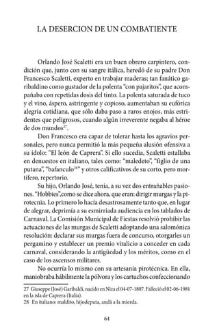La desercion de un combatiente


      Orlando José Scaletti era un buen obrero carpintero, con-
dición que, junto con su sangre itálica, heredó de su padre Don
Francesco Scaletti, experto en trabajar maderas; tan fanático ga-
ribaldino como gustador de la polenta “con pajaritos”, que acom-
pañaba con repetidas dosis del tinto. La polenta saturada de tuco
y el vino, áspero, astringente y copioso, aumentaban su eufórica
alegría cotidiana, que sólo daba paso a raros enojos, más estri-
dentes que peligrosos, cuando algún irreverente negaba al héroe
de dos mundos27.
      Don Francesco era capaz de tolerar hasta los agravios per-
sonales, pero nunca permitió la más pequeña alusión ofensiva a
su ídolo: “El león de Caprera”. Si ello sucedia, Scaletti estallaba
en denuestos en italiano, tales como: “maledeto”, “figlio de una
putana”, “bafanculo28” y otros calificativos de su corto, pero mor-
tífero, repertorio.
      Su hijo, Orlando José, tenía, a su vez dos entrañables pasio-
nes. “Hobbies”,como se dice ahora, que eran: dirigir murgas y la pi-
rotecnia. Lo primero lo hacía desastrosamente tanto que, en lugar
de alegrar, deprimía a su esmirriada audiencia en los tablados de
Carnaval. La Comisión Municipal de Fiestas resolvió prohibir las
actuaciones de las murgas de Scaletti adoptando una salomónica
resolución: declarar sus murgas fuera de concurso, otorgarles un
pergamino y establecer un premio vitalicio a conceder en cada
carnaval, considerando la antigüedad y los méritos, como en el
caso de los ascensos militares.
      No ocurría lo mismo con su artesanía pirotécnica. En ella,
maniobraba hábilmente la pólvora y los cartuchos confeccionando
27	 Giuseppe (José) Garibaldi, nacido en Niza el 04-07-1807. Falleció el 02-06-1981
en la isla de Caprera (Italia).
28	 En italiano: maldito, hijodeputa, andá a la mierda.

                                        64
 