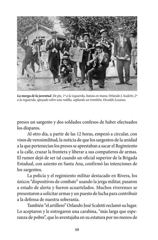 La murga de la juventud. De pie, 1º a la izquierda, batuta en mano, Orlando J. Scaletti; 2º
a la izquierda, apoyado sobre una rodilla, soplando un trombón, Osvaldo Lezama.




presos un sargento y dos soldados confesos de haber efectuados
los disparos.
      Al otro día, a partir de las 12 horas, empezó a circular, con
visos de verosimilitud, la noticia de que los sargentos de la unidad
a la que pertenecían los presos se aprestaban a sacar el Regimiento
a la calle, cruzar la frontera y liberar a sus compañeros de armas.
El rumor dejó de ser tal cuando un oficial superior de la Brigada
Estadual, con asiento en Santa Ana, confirmó las intenciones de
los sargentos.
      La policía y el regimiento militar destacado en Rivera, los
únicos “dispositivos de combate” usando la jerga militar, pasaron
a estado de alerta y fueron acuartelados. Muchos riverenses se
presentaron a solicitar armas y un puesto de lucha para contribuir
a la defensa de nuestra soberanía.
      También “el artillero” Orlando José Scaletti reclamó su lugar.
Lo aceptaron y le entregaron una carabina, “más larga que espe-
ranza de pobre”, que lo aventajaba en su estatura por no menos de

                                            68
 