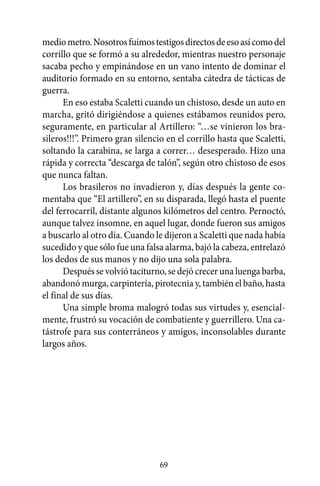 medio metro. Nosotros fuimos testigos directos de eso así como del
corrillo que se formó a su alrededor, mientras nuestro personaje
sacaba pecho y empinándose en un vano intento de dominar el
auditorio formado en su entorno, sentaba cátedra de tácticas de
guerra.
      En eso estaba Scaletti cuando un chistoso, desde un auto en
marcha, gritó dirigiéndose a quienes estábamos reunidos pero,
seguramente, en particular al Artillero: “…se vinieron los bra-
sileros!!!”. Primero gran silencio en el corrillo hasta que Scaletti,
soltando la carabina, se larga a correr… desesperado. Hizo una
rápida y correcta “descarga de talón”, según otro chistoso de esos
que nunca faltan.
      Los brasileros no invadieron y, días después la gente co-
mentaba que “El artillero”, en su disparada, llegó hasta el puente
del ferrocarril, distante algunos kilómetros del centro. Pernoctó,
aunque talvez insomne, en aquel lugar, donde fueron sus amigos
a buscarlo al otro día. Cuando le dijeron a Scaletti que nada había
sucedido y que sólo fue una falsa alarma, bajó la cabeza, entrelazó
los dedos de sus manos y no dijo una sola palabra.
      Después se volvió taciturno, se dejó crecer una luenga barba,
abandonó murga, carpintería, pirotecnia y, también el baño, hasta
el final de sus días.
      Una simple broma malogró todas sus virtudes y, esencial-
mente, frustró su vocación de combatiente y guerrillero. Una ca-
tástrofe para sus conterráneos y amigos, inconsolables durante
largos años.




                                 69
 