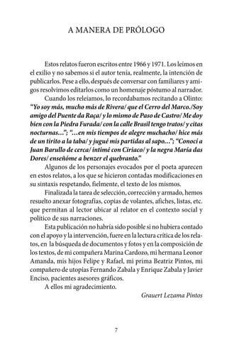 A manera de prólogo


      Estos relatos fueron escritos entre 1966 y 1971. Los leímos en
el exilio y no sabemos si el autor tenía, realmente, la intención de
publicarlos. Pese a ello, después de conversar con familiares y ami-
gos resolvimos editarlos como un homenaje póstumo al narrador.
      Cuando los releíamos, lo recordabamos recitando a Olinto:
“Yo soy más, mucho más de Rivera/ que el Cerro del Marco./Soy
amigo del Puente da Raça/ y lo mismo de Paso de Castro/ Me doy
bien con la Piedra Furada/ con la calle Brasil tengo tratos/ y citas
nocturnas…”; “…en mis tiempos de alegre muchacho/ hice más
de un tirito a la taba/ y jugué mis partidas al sapo…”; “Conocí a
Juan Barullo de cerca/ intimé con Ciriaco/ y la negra María das
Dores/ enseñóme a benzer el quebranto.”
      Algunos de los personajes evocados por el poeta aparecen
en estos relatos, a los que se hicieron contadas modificaciones en
su sintaxis respetando, fielmente, el texto de los mismos.
      Finalizada la tarea de selección, corrección y armado, hemos
resuelto anexar fotografías, copias de volantes, afiches, listas, etc.
que permitan al lector ubicar al relator en el contexto social y
político de sus narraciones.
      Esta publicación no habría sido posible si no hubiera contado
con el apoyo y la intervención, fuere en la lectura crítica de los rela-
tos, en la búsqueda de documentos y fotos y en la composición de
los textos, de mi compañera Marina Cardozo, mi hermana Leonor
Amanda, mis hijos Felipe y Rafael, mi prima Beatriz Pintos, mi
compañero de utopías Fernando Zabala y Enrique Zabala y Javier
Enciso, pacientes asesores gráficos.
      A ellos mi agradecimiento.
                                              Grauert Lezama Pintos



                                   7
 