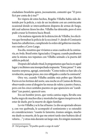 ciudadano brasileño quien, jocosamente, comentó que “O povo
ficó por conta do à toa!29
       En víspera de estos hechos, Rogelio Villalba había sido de-
tenido por la policía, a raíz de un incidente con un contrincante
ocasional donde se intercambiaron disparos de armas de fuego,
del cual salieron ilesos los dos. Villalba fue detenido, pero el otro
pudo cruzar la frontera hacia Brasil.
       A la mañana siguiente de la detención de Villalba, los efecti-
vos que formaban la policía de la seccional 1ª, desde el Comisario
hasta los caballerizos, cumpliendo la orden del gobierno marcha-
ron rumbo a Cerro Largo.
       Esa día, nosotros que vivíamos a unas cuadras de la comisa-
ría, en Avda. Brasil entre Agraciada y Uruguay, cuando pasábamos
ante la misma nos topamos con Villalba sentado a la puerta del
edificio policial.
       Después del saludo ritual, le preguntamos que hacía en aquel
lugar y recibimos una insospechada respuesta: “Estoy preso”. Y ante
nuestra sorpresa, agregó, sonriendo: “Como todos se han ido a la
revolución, aunque preso, me creo obligado a cuidar la comisaría”.
       Otra vez, cuando Villalba andaba más pobre que Martín
Fierro en los fortines del norte, una noche en el Casino de Rivera,
observando como al desgaire las mesas de ruleta y punto y banca,
pero con los cinco sentidos puestos en que apareciera un “candi-
dato” (un punto), apareció uno.
       Era un hombre joven, que vestía camisa negra, llevaba una
barba negra de muchos días y mostraba los signos inequívocos de
estar de duelo, por la muerte de algún familiar.
       Lo vio Villalba y se le fue al humo. Le dio un apretado abrazo
y, con voz quebrada, le acompañó el sentimiento y se extendió
en consideraciones: “cuanto lo lamento, éramos amigos, mucho
me duele su muerte, de la que me enteré tarde sino hubiera ido al
velorio…” y otras más durante un largo rato. En ningún momento

29	 Del portugués: “El pueblo quedó a cargo de nadie”

                                     71
 