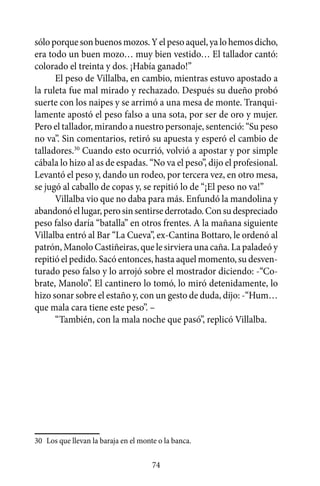 sólo porque son buenos mozos. Y el peso aquel, ya lo hemos dicho,
era todo un buen mozo… muy bien vestido… El tallador cantó:
colorado el treinta y dos. ¡Había ganado!”
      El peso de Villalba, en cambio, mientras estuvo apostado a
la ruleta fue mal mirado y rechazado. Después su dueño probó
suerte con los naipes y se arrimó a una mesa de monte. Tranqui-
lamente apostó el peso falso a una sota, por ser de oro y mujer.
Pero el tallador, mirando a nuestro personaje, sentenció: “Su peso
no va”. Sin comentarios, retiró su apuesta y esperó el cambio de
talladores.30 Cuando esto ocurrió, volvió a apostar y por simple
cábala lo hizo al as de espadas. “No va el peso”, dijo el profesional.
Levantó el peso y, dando un rodeo, por tercera vez, en otro mesa,
se jugó al caballo de copas y, se repitió lo de “¡El peso no va!”
      Villalba vio que no daba para más. Enfundó la mandolina y
abandonó el lugar, pero sin sentirse derrotado. Con su despreciado
peso falso daría “batalla” en otros frentes. A la mañana siguiente
Villalba entró al Bar “La Cueva”, ex-Cantina Bottaro, le ordenó al
patrón, Manolo Castiñeiras, que le sirviera una caña. La paladeó y
repitió el pedido. Sacó entonces, hasta aquel momento, su desven-
turado peso falso y lo arrojó sobre el mostrador diciendo: -“Co-
brate, Manolo”. El cantinero lo tomó, lo miró detenidamente, lo
hizo sonar sobre el estaño y, con un gesto de duda, dijo: -“Hum…
que mala cara tiene este peso”. –
      “También, con la mala noche que pasó”, replicó Villalba.




30	 Los que llevan la baraja en el monte o la banca.

                                       74
 
