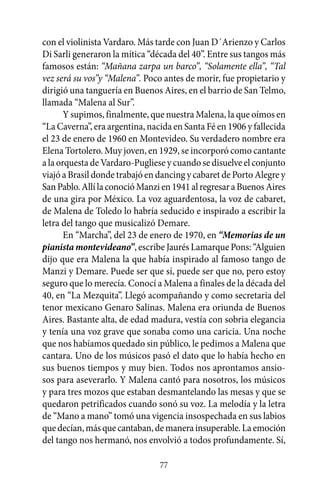 con el violinista Vardaro. Más tarde con Juan D´Arienzo y Carlos
Di Sarli generaron la mítica “década del 40”. Entre sus tangos más
famosos están: “Mañana zarpa un barco”, “Solamente ella”, “Tal
vez será su vos”y “Malena”. Poco antes de morir, fue propietario y
dirigió una tanguería en Buenos Aires, en el barrio de San Telmo,
llamada “Malena al Sur”.
       Y supimos, finalmente, que nuestra Malena, la que oímos en
“La Caverna”, era argentina, nacida en Santa Fé en 1906 y fallecida
el 23 de enero de 1960 en Montevideo. Su verdadero nombre era
Elena Tortolero. Muy joven, en 1929, se incorporó como cantante
a la orquesta de Vardaro-Pugliese y cuando se disuelve el conjunto
viajó a Brasil donde trabajó en dancing y cabaret de Porto Alegre y
San Pablo. Allí la conoció Manzi en 1941 al regresar a Buenos Aires
de una gira por México. La voz aguardentosa, la voz de cabaret,
de Malena de Toledo lo habría seducido e inspirado a escribir la
letra del tango que musicalizó Demare.
       En “Marcha”, del 23 de enero de 1970, en “Memorias de un
pianista montevideano”, escribe Jaurés Lamarque Pons: “Alguien
dijo que era Malena la que había inspirado al famoso tango de
Manzi y Demare. Puede ser que sí, puede ser que no, pero estoy
seguro que lo merecía. Conocí a Malena a finales de la década del
40, en “La Mezquita”. Llegó acompañando y como secretaria del
tenor mexicano Genaro Salinas. Malena era oriunda de Buenos
Aires. Bastante alta, de edad madura, vestía con sobria elegancia
y tenía una voz grave que sonaba como una caricia. Una noche
que nos habíamos quedado sin público, le pedimos a Malena que
cantara. Uno de los músicos pasó el dato que lo había hecho en
sus buenos tiempos y muy bien. Todos nos aprontamos ansio-
sos para aseverarlo. Y Malena cantó para nosotros, los músicos
y para tres mozos que estaban desmantelando las mesas y que se
quedaron petrificados cuando sonó su voz. La melodía y la letra
de “Mano a mano” tomó una vigencia insospechada en sus labios
que decían, más que cantaban, de manera insuperable. La emoción
del tango nos hermanó, nos envolvió a todos profundamente. Sí,

                                77
 