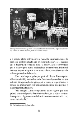 La campaña anticomunista y contra Cuba desembarca en Rivera en 1962. Algunos “activistas”
con carteles en la línea divisoria frente a la tienda “Siñeriz”.



y el secular pleito entre pobres y ricos. De sus meditaciones lo
sacó otro asistente al acto que, en su semisbornia31, se le ocurrió
que el doctor Romeo hiciera uso de la palabra. Este se sorprendió
por el planteo pues nunca había subido a una tribuna. Insistió el
mamao, a quien apoyaron otros espectadores, también en estado
etílico aprovechando la fecha.
      Hubo una larga negativa por parte del doctor Romeo pero,
al final, se rindió y subió al estrado. Estuvo un lapso más o menos
extenso, divagando, hasta que agarró la onda, se largó a hablar y
remató su intervención con una sentencia que se hizo popular y
sigue vigente hasta ahora:
      “Mis amigos…, mis compañeros, estoy seguro que muy
pronto arriverá el giorno de nostra vendetta, de la nostra terribe-
le venganza…il giorno cuando los ricos comerano mierda!… si,
camerano mierda!”

31	 Del italiano: medio borracho.

                                           81
 
