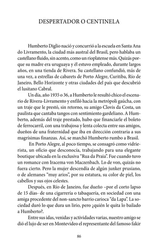 Despertador o centinela


      Humberto Diglio nació y concurrió a la escuela en Santa Ana
do Livramento, la ciudad más austral del Brasil, pero hablaba un
castellano fluido, sin acento, como un rioplatense más. Quizás por-
que su madre era uruguaya y él estuvo empleado, durante largos
años, en una tienda de Rivera. Su castellano confundió, más de
una vez, a estrellas de cabarets de Porto Alegre, Curitiba, Río de
Janeiro, Bello Horizonte y otras ciudades del país que descubrió
el lusitano Cabral.
      Un día, año 1935 o 36, a Humberto le resultó chico el escena-
rio de Rivera-Livramento y enfiló hacia la metrópoli gaúcha, con
un traje que le prestó, sin retorno, su amigo Clovis da Costa, un
paulista que cantaba tangos con sentimiento gardeliano. A Hum-
berto, además del traje prestado, hubo que financiarle el boleto
de ferrocarril, con una trabajosa y lenta colecta entre sus amigos,
dueños de una fraternidad que iba en dirección contraria a sus
magrísimas finanzas. Así, se marchó Humberto rumbo a Brasil.
       En Porto Alegre, al poco tiempo, se consagró como vidrie-
rista, un oficio que desconocía, trabajando para una elegante
boutique ubicada en la exclusiva “Rua da Praia”. Fue cuando tuvo
un romance con Iracema von Maczenbach. Lo de von, quizás no
fuera cierto. Pero la mujer descendía de algún junker prusiano,
o de alemanes “muy arios”, por su estatura, su color de piel, los
cabellos y sus ojos celestes.
      Después, en Río de Janeiro, fue dueño –por el corto lapso
de 15 días- de una cigarrería o tabaquería, en sociedad con una
amiga procedente del non-sancto barrio carioca “da Lapa”. La so-
ciedad duró lo que dura un lirio, pero ¿quién le quita lo bailado
a Humberto?.
      Entre sus idas, venidas y actividades varias, nuestro amigo se
dió el lujo de ser en Montevideo el representante del famoso fakir

                                86
 