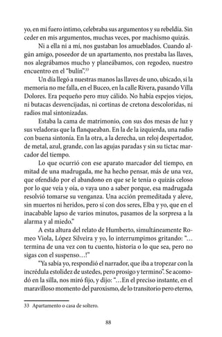 yo, en mi fuero íntimo, celebraba sus argumentos y su rebeldía. Sin
ceder en mis argumentos, muchas veces, por machismo quizás.
      Ni a ella ni a mí, nos gustaban los amueblados. Cuando al-
gún amigo, poseedor de un apartamento, nos prestaba las llaves,
nos alegrábamos mucho y planeábamos, con regodeo, nuestro
encuentro en el “bulín”.33
      Un día llegó a nuestras manos las llaves de uno, ubicado, si la
memoria no me falla, en el Buceo, en la calle Rivera, pasando Villa
Dolores. Era pequeño pero muy cálido. No había espejos viejos,
ni butacas desvencijadas, ni cortinas de cretona descoloridas, ni
radios mal sintonizadas.
      Estaba la cama de matrimonio, con sus dos mesas de luz y
sus veladoras que la flanqueaban. En la de la izquierda, una radio
con buena sintonía. En la otra, a la derecha, un reloj despertador,
de metal, azul, grande, con las agujas paradas y sin su tictac mar-
cador del tiempo.
      Lo que ocurrió con ese aparato marcador del tiempo, en
mitad de una madrugada, me ha hecho pensar, más de una vez,
que ofendido por el abandono en que se le tenía o quizás celoso
por lo que veía y oía, o vaya uno a saber porque, esa madrugada
resolvió tomarse su venganza. Una acción premeditada y aleve,
sin muertos ni heridos, pero sí con dos seres, Elba y yo, que en el
inacabable lapso de varios minutos, pasamos de la sorpresa a la
alarma y al miedo.”
      A esta altura del relato de Humberto, simultáneamente Ro-
meo Viola, López Silveira y yo, lo interrumpimos gritando: “…
termina de una vez con tu cuento, historia o lo que sea, pero no
sigas con el suspenso…!”
      “Ya sabía yo, respondió el narrador, que iba a tropezar con la
incrédula estolidez de ustedes, pero prosigo y termino”. Se acomo-
dó en la silla, nos miró fijo, y dijo: “…En el preciso instante, en el
maravilloso momento del paroxismo, de lo transitorio pero eterno,

33	 Apartamento o casa de soltero.

                                     88
 