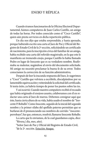 Enojo y réplica


      Cuando éramos funcionarios de la Oficina Electoral Depar-
tamental, fuimos compañeros de Juan Carlos Castillo, un amigo
de todas las horas. Por todos conocido como el “Coco Castillo”,
quien aún presta servicios en dicha repartición pública.
      Un día nos dijo que estaba sorprendido, y hasta apenado,
porque habiendo escrito una carta al Juez de Paz y Oficial del Re-
gistro de Estado Civil de la 2ª sección, solicitándole un certificado
de nacimiento, para la inscripción cívica del familiar de un amigo,
había recibido una carta del referido magistrado, en la que este le
manifiesta un tremendo enojo, porque Castillo lo había llamado
Pedro en lugar de Inocente que es su verdadero nombre. Reafir-
maba su malestar, negándose al envío del documento solicitado.
Mi amigo no necesitó proclamar la buena fe de su error. Todos
conocíamos la corrección de su función administrativa.
      Después de leer la iracunda respuesta del Juez, le sugerimos
a “Coco” Castillo que volviera a escribirle, disculpándose por su
lamentable equivocación y reiterándole la solicitud del certificado.
Si tenía éxito, ya habría tiempo de poner los puntos sobre las íes.
      Y así ocurrió. Cuando nuestro compañero recibió el recaudo
que había originado el enojoso asunto, colaboramos con él en re-
dactar una carta al Juez de marras. Debemos consignar aquí que
éste, hasta cierta altura de su vida, había usado el nombre de “Ino-
cente P. Roballo”. Como Inocente, seguido de la inicial del segundo
nombre y la primer sílaba del apellido paterno permitían que se
burlaran de él pronunciando sus nombres de corrido: “inocente-
perrobayo”, fue que, entonces, resolvió, llamarse Inocente Roballo.
      La carta que le enviamos, de la cual guardamos copia, dice:
      “Rivera,( día, mes, año).
      “Señor Juez de Paz y Oficial del Registro de Estado Civil,
      “de la 2ª. sección. Estación Ataque.

                                 92
 