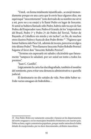 “Usted, -en forma totalmente injustificada-, se enojó tremen-
damente porque en una carta que le envíe hace algunos días, me
equivoqué “inocentemente” (este derivado de su nombre me sirve
a mí, pero no a su enojo) y le llamé Pedro en lugar de Inocente.
Si usted se hubiera llamado sólo Pedro, habría sido tocayo de San
Pedro; del Emperador ruso, Pedro el Grande; de los “emperadores
del Brasil, Pedro 1º y Pedro 2º; de Pedro del Terrial, “Señor de
Bayardo, el Caballero sin miedo y sin tachas”; en fin, de muchos
otros ilustres Pedros y hasta de don Pedro Britto 35 .“Figúrese que
honor hubiera sido Para Ud., además de tocayo, parecerse en algo a
éste último Pedro”. “Pero llamarse Inocente Pedro Roballo Pereira!
hágame el favor don “Inocente Roballo Pereira!”.
      “Termino sin expresarle mi saludo y diciéndole que futura-
mente “tampoco lo saludaré, por ser usted un tonto a todos los
premios”.
      “Juan C. Castillo”.
      Lógicamente la carta fue dactilografiada, también el nombre
del remitente, para evitar una denuncia administrativa o querella
judicial.
      El destinatario no dio señales de vida. Pero debe haber su-
frido varios amagues de hidrofobia…




35	 Don Pedro Britto era vastamente conocido y famoso en los departamentos
del norte uruguayo y en los municipios brasileños fronterizos con nuestro país.
Debía su fama, según comentarios populares, porque madre naturaleza lo había
dotado de excepcionales, por no decir descomunales, atributos masculinos.

                                      93
 