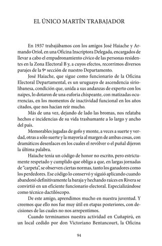 El único Martín trabajador


       En 1937 trabajábamos con los amigos José Haiache y Ar-
mando Oriol, en una Oficina Inscriptora Delegada, encargados de
llevar a cabo el empadronamiento cívico de las personas residen-
tes en la Zona Electoral B y, a cuyos efectos, recorrimos diversos
parajes de la 9ª sección de nuestro Departamento.
       José Haiache, que sigue como funcionario de la Oficina
Electoral Departamental, es un uruguayo de ascendencia sirio-
libanesa, condición que, unida a sus andanzas de experto con los
naipes, lo dotaron de una euforia chispeante, con matizadas ocu-
rrencias, en los momentos de inactividad funcional en los años
citados, que nos hacían reír mucho.
       Más de una vez, dejando de lado las bromas, nos relataba
hechos e incidencias de su vida trashumante a lo largo y ancho
del país.
       Memorables jugadas de gofo y monte, a veces a suerte y ver-
dad, otras a sólo suerte y la mayoría al margen de ambas cosas, con
dramáticos desenlaces en los cuales el revólver o el puñal dijeron
la última palabra.
       Haiache tenía un código de honor no escrito, pero estricta-
mente respetado y cumplido que obliga a que, en largas jornadas
de “carpeta”, se observen ciertas normas, tanto los ganadores como
los perdedores. Ese código lo conservó y siguió aplicando cuando
abandonó definitivamente la baraja y hechando raíces en Rivera se
convirtió en un eficiente funcionario electoral. Especializándose
como técnico dactilóscopo.
       De este amigo, aprendimos mucho en nuestra juventud. Y
creemos que ello nos fue muy útil en etapas posteriores, con de-
cisiones de las cuales no nos arrepentimos.
       Cuando terminamos nuestra actividad en Cuñapirú, en
un local cedido por don Victoriano Bentancourt, la Oficina

                                94
 