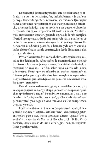 La esclavitud de sus antepasados, que no calentaban ni en-
friaban a nuestros personajes, fue, indudablemente, la antítesis
para que la referida “yunta de negros” nunca trabajara. Quizás por
haber acumulado hereditariamente el inconmensurable cansan-
cio, la tremenda fatiga, que les produjo a sus padres esclavos las
bárbaras tareas bajo el implacable látigo de sus amos. Por atavis-
mo e inconsciente reacción, gozando ambos de la más completa
libertad la empleaban, desde que amanecía hasta altas horas de
la noche, en ingerir cuanta caña aguantaran sus organismos. Fi-
nanciaban su adicción pasando, a hombro y de vez en cuando,
tablas de encofrados para la construcción desde Livramento a las
barracas de Rivera.
       Pero, en los mostradores de los boliches fronterizos su amis-
tad se fue desgastando. Años y años de mamarse juntos y opinar
lo mismo sobre las mujeres y el amor, la amistad y la lealtad, la
existencia del más allá… en fin, sobre todas las cosas de la vida
y la muerte. Temas que los enlazaba en charlas interminables,
interrumpidas por largos silencios, fueron suplantadas por refra-
nes y sentencias que introdujeron las primeras discusiones entre
Joaquín y Setembrino.
       Cuando levantando su vaso, porque escabiaban en vasos, no
en copas, Joaquín decía: “yo chupo para aliviar mis penas / pero
ellas aprendieron a nadar”, Setembrino, empinaba su vaso y se
largaba con: “caña, maldito tormento / ¿qué haces ahí afuera? veni
para adentro!” y así seguían vaso tras vaso, en una competencia
de cañas y versos.
       Los dos, también eran timberos. Se apilaban al monte, al siete
y medio, al cunca 37, la taba… o lo que fuere. Pero cuando jugaban
entre ellos, pico a pico, nunca apostaban dinero. Jugaban “por la
vuelta” y las botellas de Marumbí, Bacachirí, John Bull o Velho
Barreiro, iban y venían de uno a otro negro. Iban, por supuesto
llenas y venían vacías.

37	 Juego de naipes, con dos barajas y comodines.

                                     99
 
