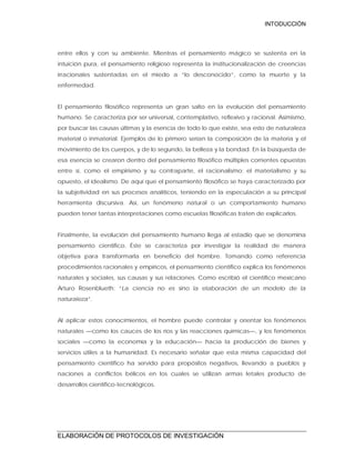 INTODUCCIÓN
ELABORACIÓN DE PROTOCOLOS DE INVESTIGACIÓN
entre ellos y con su ambiente. Mientras el pensamiento mágico se sustenta en la
intuición pura, el pensamiento religioso representa la institucionalización de creencias
irracionales sustentadas en el miedo a “lo desconocido”, como la muerte y la
enfermedad.
El pensamiento filosófico representa un gran salto en la evolución del pensamiento
humano. Se caracteriza por ser universal, contemplativo, reflexivo y racional. Asimismo,
por buscar las causas últimas y la esencia de todo lo que existe, sea esto de naturaleza
material o inmaterial. Ejemplos de lo primero serían la composición de la materia y el
movimiento de los cuerpos, y de lo segundo, la belleza y la bondad. En la búsqueda de
esa esencia se crearon dentro del pensamiento filosófico múltiples corrientes opuestas
entre sí, como el empirismo y su contraparte, el racionalismo; el materialismo y su
opuesto, el idealismo. De aquí que el pensamiento filosófico se haya caracterizado por
la subjetividad en sus procesos analíticos, teniendo en la especulación a su principal
herramienta discursiva. Así, un fenómeno natural o un comportamiento humano
pueden tener tantas interpretaciones como escuelas filosóficas traten de explicarlos.
Finalmente, la evolución del pensamiento humano llega al estadio que se denomina
pensamiento científico. Éste se caracteriza por investigar la realidad de manera
objetiva para transformarla en beneficio del hombre. Tomando como referencia
procedimientos racionales y empíricos, el pensamiento científico explica los fenómenos
naturales y sociales, sus causas y sus relaciones. Como escribió el científico mexicano
Arturo Rosenblueth: “La ciencia no es sino la elaboración de un modelo de la
naturaleza”.
Al aplicar estos conocimientos, el hombre puede controlar y orientar los fenómenos
naturales —como los cauces de los ríos y las reacciones químicas—, y los fenómenos
sociales —como la economía y la educación— hacia la producción de bienes y
servicios útiles a la humanidad. Es necesario señalar que esta misma capacidad del
pensamiento científico ha servido para propósitos negativos, llevando a pueblos y
naciones a conflictos bélicos en los cuales se utilizan armas letales producto de
desarrollos científico-tecnológicos.
 