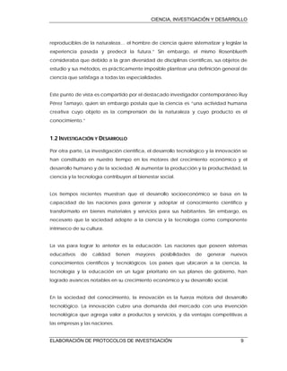CIENCIA, INVESTIGACIÓN Y DESARROLLO
ELABORACIÓN DE PROTOCOLOS DE INVESTIGACIÓN 9
reproducibles de la naturaleza… el hombre de ciencia quiere sistematizar y legislar la
experiencia pasada y predecir la futura.” Sin embargo, el mismo Rosenblueth
consideraba que debido a la gran diversidad de disciplinas científicas, sus objetos de
estudio y sus métodos, es prácticamente imposible plantear una definición general de
ciencia que satisfaga a todas las especialidades.
Este punto de vista es compartido por el destacado investigador contemporáneo Ruy
Pérez Tamayo, quien sin embargo postula que la ciencia es “una actividad humana
creativa cuyo objeto es la comprensión de la naturaleza y cuyo producto es el
conocimiento.”
1.2 INVESTIGACIÓN Y DESARROLLO
Por otra parte, La investigación científica, el desarrollo tecnológico y la innovación se
han constituido en nuestro tiempo en los motores del crecimiento económico y el
desarrollo humano y de la sociedad. Al aumentar la producción y la productividad, la
ciencia y la tecnología contribuyen al bienestar social.
Los tiempos recientes muestran que el desarrollo socioeconómico se basa en la
capacidad de las naciones para generar y adoptar el conocimiento científico y
transformarlo en bienes materiales y servicios para sus habitantes. Sin embargo, es
necesario que la sociedad adopte a la ciencia y la tecnología como componente
intrínseco de su cultura.
La vía para lograr lo anterior es la educación. Las naciones que poseen sistemas
educativos de calidad tienen mayores posibilidades de generar nuevos
conocimientos científicos y tecnológicos. Los países que ubicaron a la ciencia, la
tecnología y la educación en un lugar prioritario en sus planes de gobierno, han
logrado avances notables en su crecimiento económico y su desarrollo social.
En la sociedad del conocimiento, la innovación es la fuerza motora del desarrollo
tecnológico. La innovación cubre una demanda del mercado con una invención
tecnológica que agrega valor a productos y servicios, y da ventajas competitivas a
las empresas y las naciones.
 