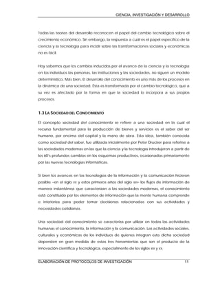 CIENCIA, INVESTIGACIÓN Y DESARROLLO
ELABORACIÓN DE PROTOCOLOS DE INVESTIGACIÓN 11
Todas las teorías del desarrollo reconocen el papel del cambio tecnológico sobre el
crecimiento económico. Sin embargo, la respuesta a cuál es el papel específico de la
ciencia y la tecnología para incidir sobre las transformaciones sociales y económicas
no es fácil.
Hoy sabemos que los cambios inducidos por el avance de la ciencia y la tecnología
en los individuos las personas, las instituciones y las sociedades, no siguen un modelo
determinístico. Más bien, El desarrollo del conocimiento es uno más de los procesos en
la dinámica de una sociedad. Ésta es transformada por el cambio tecnológico, que a
su vez es afectado por la forma en que la sociedad lo incorpora a sus propios
procesos.
1.3 LA SOCIEDAD DEL CONOCIMIENTO
El concepto sociedad del conocimiento se refiere a una sociedad en la cual el
recurso fundamental para la producción de bienes y servicios es el saber del ser
humano, por encima del capital y la mano de obra. Esta idea, también conocida
como sociedad del saber, fue utilizada inicialmente por Peter Drucker para referirse a
las sociedades modernas en las que la ciencia y la tecnología introdujeron a partir de
los 60’s profundos cambios en los esquemas productivos, ocasionados primariamente
por las nuevas tecnologías informáticas.
Si bien los avances en las tecnologías de la información y la comunicación hicieron
posible –en el siglo XX y estos primeros años del siglo XXI– los flujos de información de
manera instantánea que caracterizan a las sociedades modernas, el conocimiento
está constituido por los elementos de información que la mente humana comprende
e interioriza para poder tomar decisiones relacionadas con sus actividades y
necesidades cotidianas.
Una sociedad del conocimiento se caracteriza por utilizar en todas las actividades
humanas el conocimiento, la información y la comunicación. Las actividades sociales,
culturales y económicas de los individuos de quienes integran esta dicha sociedad
dependen en gran medida de estas tres herramientas que son el producto de la
innovación científica y tecnológica, especialmente de los siglos XIX y XX.
 