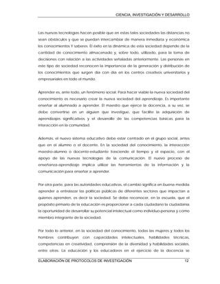CIENCIA, INVESTIGACIÓN Y DESARROLLO
ELABORACIÓN DE PROTOCOLOS DE INVESTIGACIÓN 12
Las nuevas tecnologías hacen posible que en estas tales sociedades las distancias no
sean obstáculos y que se puedan intercambiar de manera inmediata y económica
los conocimientos Y saberes. El éxito en la dinámica de esta sociedad depende de la
cantidad de conocimiento almacenado y, sobre todo, utilizado, para la toma de
decisiones con relación a las actividades señaladas anteriormente. Las personas en
este tipo de sociedad reconocen la importancia de la generación y distribución de
los conocimientos que surgen día con día en los centros creativos universitarios y
empresariales en todo el mundo.
Aprender es, ante todo, un fenómeno social. Para hacer viable la nueva sociedad del
conocimiento es necesario crear la nueva sociedad del aprendizaje. Es importante
enseñar al alumnado a aprender. El maestro que ejerce la docencia, a su vez, se
debe convertirse en un alguien que investigue, que facilite la adquisición de
aprendizajes significativos y el desarrollo de las competencias básicas para la
interacción en la comunidad.
Además, el nuevo sistema educativo debe estar centrado en el grupo social, antes
que en el alumno o el docente. En la sociedad del conocimiento, la interacción
maestro-alumno o docente-estudiante trasciende el tiempo y el espacio, con el
apoyo de las nuevas tecnologías de la comunicación. El nuevo proceso de
enseñanza-aprendizaje implica utilizar las herramientas de la información y la
comunicación para enseñar a aprender.
Por otra parte, para las autoridades educativas, el cambio significa en buena medida
aprender a entrelazar las políticas públicas de diferentes sectores que impactan a
quienes aprenden, es decir la sociedad. Se debe reconocer, en la escuela, que el
propósito primario de la educación es proporcionar a cada ciudadano la ciudadanía
la oportunidad de desarrollar su potencial intelectual como individuo-persona y como
miembro integrante de la sociedad.
Por todo lo anterior, en la sociedad del conocimiento, todas las mujeres y todos los
hombres contribuyen con capacidades intelectuales, habilidades técnicas,
competencias en creatividad, comprensión de la diversidad y habilidades sociales,
entre otras. La educación y los educadores en el ejercicio de la docencia se
 