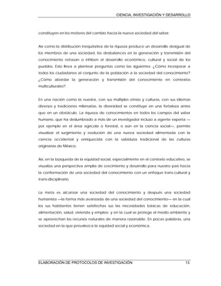 CIENCIA, INVESTIGACIÓN Y DESARROLLO
ELABORACIÓN DE PROTOCOLOS DE INVESTIGACIÓN 13
constituyen en los motores del cambio hacia la nueva sociedad del saber.
Así como la distribución inequitativa de la riqueza produce un desarrollo desigual de
los miembros de una sociedad, los desbalances en la generación y transmisión del
conocimiento retrasan o inhiben el desarrollo económico, cultural y social de los
pueblos. Esto lleva a plantear preguntas como las siguientes: ¿Cómo incorporar a
todos los ciudadanos al conjunto de la población a la sociedad del conocimiento?
¿Cómo abordar la generación y transmisión del conocimiento en contextos
multiculturales?
En una nación como la nuestra, con sus múltiples etnias y culturas, con sus idiomas
diversos y tradiciones milenarias, la diversidad se constituye en una fortaleza antes
que en un obstáculo. La riqueza de conocimientos en todos los campos del saber
humano, que ha deslumbrado a más de un investigador incluso a agente experta —
por ejemplo en el área agrícola o forestal, o aún en la ciencia social—, permite
visualizar el surgimiento y evolución de una nueva sociedad alimentada con la
ciencia occidental y enriquecida con la sabiduría tradicional de las culturas
originarias de México.
Así, en la búsqueda de la equidad social, especialmente en el contexto educativo, se
visualiza una perspectiva amplia de crecimiento y desarrollo para nuestro país hacia
la conformación de una sociedad del conocimiento con un enfoque trans-cultural y
trans-disciplinario.
La meta es alcanzar una sociedad del conocimiento y después una sociedad
humanista —la forma más avanzada de una sociedad del conocimiento— en la cual
los sus habitantes tienen satisfechas sus las necesidades básicas de educación,
alimentación, salud, vivienda y empleo; y en la cual se protege el medio ambiente y
se aprovechan los recursos naturales de manera razonable. En pocas palabras, una
sociedad en la que prevalezca la equidad social y económica.
 